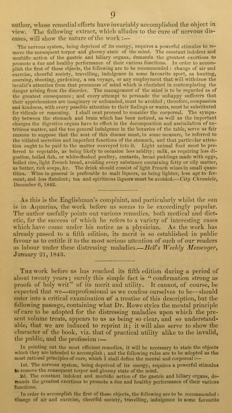 autlior, M’liose remedial efforts liave invariably accomplislied the object in view. The following extract, wliich alludes to the cure of nervous dis- eases, Avill show the nature of the work :— The nervous system, being deprived of its energy, requires a powerful stimulus to re- move the consequent torpor and gloomy state of the mind. The constant indolent and morbific action of tlie gastric and biliary organs, demands the greatest exertions to promote a due and healtliy performance of their various functions. In order to accom- plish the first of these objects, the following are to be recommended : change of air and exercise, cheerful society, travelling, indulgence in some favourite sport, as hunting, coursing, shooting, gardening, a sea voyage, or any employment that will withdraw the invalid’s attention from that proneness of mind which is cherished in contemplating the danger arising from the disorder. The management of the mind is to be regarded as of the greatest consequence; and every attempt to persuade the unhappy sufferers that their apprehensions are imaginary or unfounded, must be avoided ; therefore, compassion and kindness, with every possible attention to their feelings or wants, must be substituted for ridicule or reasoning. I shall next proceed to consider the corporeal. The sympa- tliy between the stomach and brain which has been noticed, as well as the important changes the digestive organs have to effect in the decomposition and assimilation of nu- tritious matter, and the too general indulgence in the luxuries of the table, serve as fair reasons to suppose that the seat of this disease must, in some measure, be referred to the vitiated secretion and imperfect functions of the stomach, and that particular atten- tion ought to be paid to the matter conveyed into it. Light animal food must be pre- ferred to vegetable, as being likely to occasion less acidity; milk, as requiring less di- gestion, boiled fish, or white-fieshed poultry, custards, bread puddings made with eggs, boiled rice, light French bread, avoiding every substance containing fatty or oily matter, as butter, rich soups, &c. The drink should consist of light French wines in small quan- tities. Wine in general is preferable to malt liquors, as being lighter, less apt to fer- ment, and less flatulent; tea and spirituous liquors must be avoided.—City Chronicle, December 6, 1842, As this is the Englishman’s complaint, and particularly whilst the sun is in Aquarius, the work before us seems to be exceedingly popular. The author usefully points out various remedies, both medical and diet- etic, for the success of which he refers to a variety of interesting cases which have come under his notice as a physician. As the work has already passed to a fifth edition, its merit is so established in public favour as to entitle it to the most serious attention of such of our readers as labour under these distressing maladies.—Bell’s Weekly Messenger, January 21, 1843. The work before us has reached its fifth edition during a period of about twenty years ; surely this simple fact is “ confirmation strong as proofs of holy writ” of its merit and utility. It cannot, of course, be exj)ected that we—unprofessional as we confess ourselves to be—should enter into a critical examination of a treatise of this description, but the following passage, containing what Dr. Rowe styles the mental principle of cure to be adopted for the distressing maladies upon which the pre- sent volume treats, appears to us as being so clear, and so understand- able, that we are induced to reprint it; it will also serve to show the character of the book, viz. that of practical utility alike to the invalid, the public, and the profession :— In pointing out the most efficient remedies, it will be necessary to state the objects which they are intended to accomplish ; and the following rules are to be adopted as the most rational principles of cure, which I shall define tlie mental and corporeal:— 1st. The nervous system, being deprived of its energy, requires a powerful stimulus to remove the consequent torpor and gloomy state of the mind. 2d. The constant indolent and morbific action of the gastric and biliary organs, de- mamls tlie greatest exertions to promote a due and healtliy performance of their various functions. In order to accomplish the first of these objects, the following are to be recommended : change of air and exercise, cheerful society, travelling, indulgence in some favourite