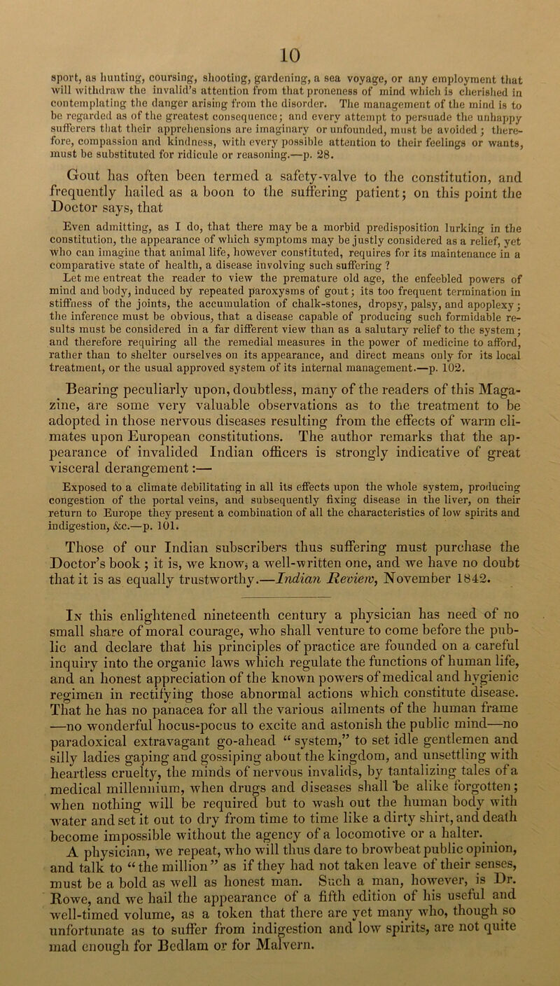 sport, as huntin'?, coursing, shooting, gardening, a sea voyage, or any employment that will withdraw the invalid’s attention from that proneness of mind which is cherislied in contemplating the danger arising from the disorder. The management of the mind is to be regarded as of the greatest consequence; and every attempt to persuade the unhappy sufferers that their apprehensions are imaginary or unfounded, must be avoided ; there- fore, compassion and kindness, with every possible attention to their feelings or wants, must be substituted for ridicule or reasoning.—p. 28. Gout has often been termed a safety-valve to the constitution, and frequently hailed as a boon to the suffering patient; on this point tlie Doctor says, that Even admitting, as I do, that there may be a morbid predisposition lurking in the constitution, the appearance of which symptoms may be justly considered as a relief, yet who can imagine that animal life, however constituted, requires for its maintenance in a comparative state of health, a disease involving such suffering ? Let me entreat the reader to view the premature old age, the enfeebled powers of mind and body, induced by repeated paroxysms of gout; its too frequent termination in stiffness of the joints, the accumulation of chalk-stones, dropsy, palsy, and apoplexy; the inference must be obvious, that a disease capable of producing such formidable re- sults must be considered in a far different view than as a salutary relief to the system; and therefore requiring all the remedial measures in the power of medicine to afford, rather than to shelter ourselves on its appearance, and direct means only for its local treatment, or the usual approved system of its internal management.—p. 102. Bearing peculiarly upon, doubtless, many of the readers of this Maga- zine, are some very valuable observations as to the treatment to be adopted in those nervous diseases resulting from the effects of warm cli- mates upon European constitutions. The author remarks that the ap- pearance of invalided Indian officers is strongly indicative of great visceral derangement:— Exposed to a climate debilitating in all its effects upon the whole system, proilucing congestion of the portal veins, and subsequently fixing disease in the liver, on their return to Europe they present a combination of all the characteristics of low spirits and indigestion, &c.—p. 101. Those of our Indian subscribers thus suffering must purchase the Doctor’s book ; it is, we know; a well-written one, and we have no doubt that it is as equally trustworthy.—Indian Review, November 1842. In this enlightened nineteenth century a physician has need of no small share of moral courage, who shall venture to come before the pub- lic and declare that his principles of practice are founded on a careful inquiry into the organic laws which regulate the functions of human life, and an honest appreciation of the known powers of medical and hygienic regimen in rectifying those abnormal actions which constitute disease. That he has no panacea for all the various ailments of the human frame —no wonderful hocus-pocus to excite and astonish the public mind—no paradoxical extravagant go-ahead “ system,” to set idle gentlemen and silly ladies gaping and gossiping about the kingdom, and unsettling with heartless cruelty, the minds of nervous invalids, by tantalizing tales of a medical millennium, when drugs and diseases shall “be alike lorgotten; when nothing will be required but to wash out the human body with water and set it out to dry from time to time like a dirty shirt, and death become impossible without the agency of a locomotive or a halter. A physician, we repeat, who will thus dare to browffieat public opinion, and talk to “the million” as if they had not taken leave of their senses, must be a bold as well as honest man. Such a man, how^ever, is Dr. Rowe, and we hail the apjjearance of a fifth edition of his useful and well-timed volume, as a token that there are yet many who, though so unfortunate as to suffer from indigestion and low spirits, are not quite mad enough for Bedlam or for Malvei’ii.