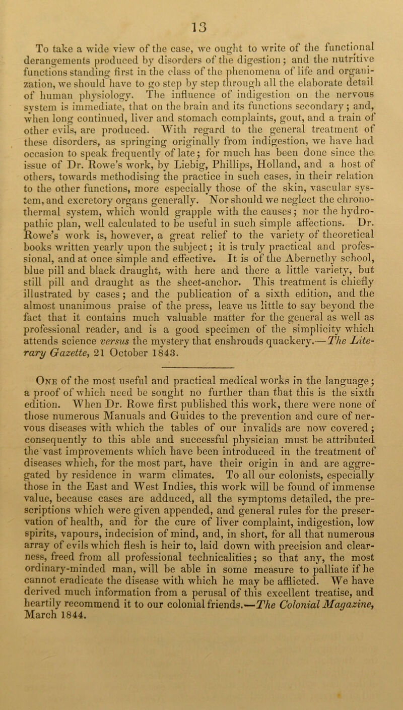 To take a wide view of tlie case, we oiiglit to write of tlie functional derangements produced by disorders of the digestion; and tlie nutritive functions standing first in tlie class of the phenomena of life and organi- zation, we should have to go step by step through all the elaborate detail of human physiology. The influence of indigestion on the nervous system is immediate, that on the brain and its functions secondary; and, when long continued, liver and stomach complaints, gout, and a train of other evils, are produced. With regard to the general treatment of these disorders, as springing originally from indigestion, we have had occasion to speak frequently of late; for much has been done since the issue of Dr. Rowe’s work, by Liebig, Phillips, Holland, and a host of others, towards methodising the practice in such cases, in their relation to the other functions, more especially those of the skin, vascular sys- tem, and excretory organs generally. Nor should we neglect the chrono- thermal system, which would grapple with the causes; nor the hydro- pathic plan, well calculated to be useful in such simple affections. Dr. Rowe’s work is, however, a great relief to the variety of theoretical books written yearly upon the subject; it is truly practical and profes- sional, and at once simple and effective. It is of the Abernethy school, blue pill and black draught, with here and there a little variety, but still pill and draught as the sheet-anchor. This treatment is chiefly illustrated by cases; and the publication of a sixth edition, and the almost unanimous praise of the press, leave us little to say beyond the fact that it contains much valuable matter for the general as well as professional reader, and is a good specimen of the simplicity which attends science versus the mystery that enshrouds quackery.—21ie Lite- rary Gazette, 21 October 1843. One of the most useful and practical medical works in the language; a proof of which need be sought no further than that this is the sixth edition. When Dr. Rowe first published this work, there were none of those numerous Manuals and Guides to the prevention and cure of ner- vous diseases with which the tables of our invalids are now covered; consequently to this able and successful physician must be attributed the vast improvements which have been introduced in the treatment of diseases which, for the most part, have their origin in and are aggre- gated by residence in warm climates. To all our colonists, especially those in the East and West Indies, this work will be found of immense value, because cases are adduced, all the symptoms detailed, the pre- scriptions which were given appended, and general rules for the preser- vation of health, and for the cure of liver complaint, indigestion, low spirits, vapours, indecision of mind, and, in short, for all that numerous array of evils which flesh is heir to, laid down with precision and clear- ness, freed from all professional technicalities; so that any, the most ordinary-minded man, will be able in some measure to palliate if he cannot eradicate the disease with which he may be afflicted. We have derived much information from a perusal of this excellent treatise, and heartily recommend it to our colonial friends.—The Colonial Magazine, March 1844.