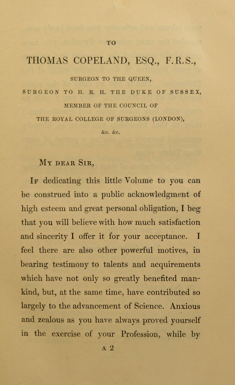 TO THOMAS COPELAND, ESQ., F.R.S., SURGEON TO THE QUEEN, SURGEON TO H. R. H. THE DUKE OF SUSSEX, MEMBER OF THE COUNCIL OF THE ROYAL COLLEGE OF SURGEONS (LONDON), &c. &c. My dear Sir, If dedicating this little Volume to you can be construed into a public acknowledgment of high esteem and great personal obligation, I beg that you will believe with how much satisfaction and sincerity I offer it for your acceptance. I feel there are also other powerful motives, in bearing testimony to talents and acquirements which have not only so greatly benefited man- kind, but, at the same time, have contributed so largely to the advancement of Science. Anxious and zealous as you have always proved yourself in the exercise of your Profession, while by A 2