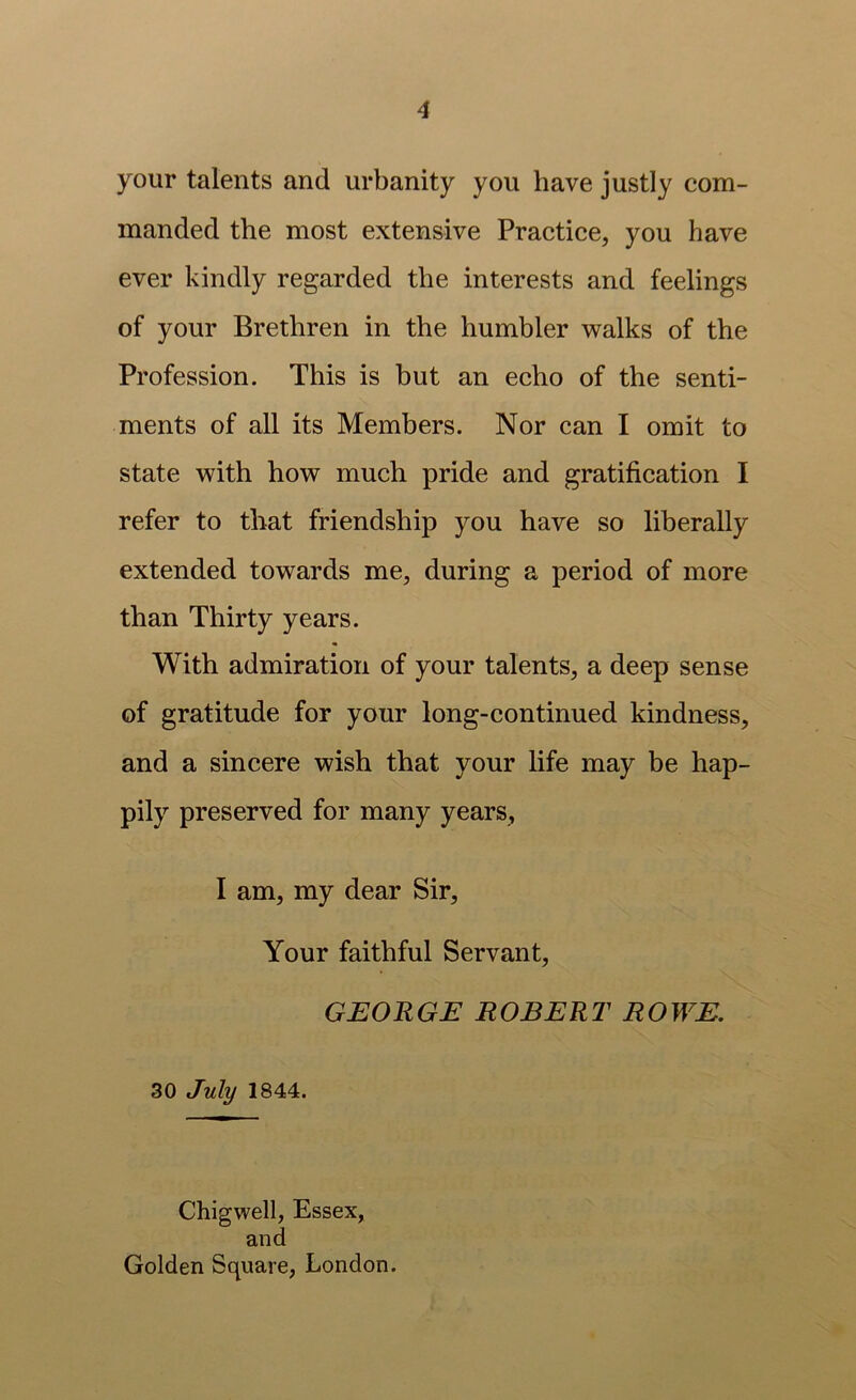 your talents and urbanity you have justly com- manded the most extensive Practice, you have ever kindly regarded the interests and feelings of your Brethren in the humbler ’walks of the Profession. This is but an echo of the senti- ments of all its Members. Nor can I omit to state with how much pride and gratification I refer to that friendship you have so liberally extended towards me, during a period of more than Thirty years. With admiration of your talents, a deep sense of gratitude for your long-continued kindness, and a sincere wish that your life may be hap- pily preserved for many years, I am, my dear Sir, Your faithful Servant, GEORGE ROBERT ROWE. 30 July 1844. Chigwell, Essex, and Golden Square, London.