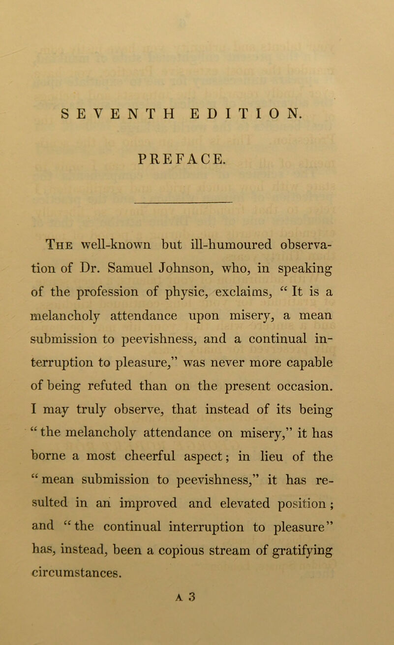 SEVENTH EDITION. PREFACE. The well-known but ill-humoured observa- tion of Dr. Samuel Johnson, who, in speaking of the profession of physic, exclaims, It is a melancholy attendance upon misery, a mean &ubmission to peevishness, and a continual in- terruption to pleasure,” was never more capable of being refuted than on the present occasion. I may truly observe, that instead of its being “ the melancholy attendance on misery,” it has borne a most cheerful aspect; in lieu of the “ mean submission to peevishness,” it has re- sulted in an improved and elevated position; and “the continual interruption to pleasure” has, instead, been a copious stream of gratifying circumstances.