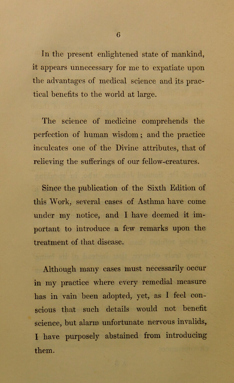 In the present enlightened state of mankind, it appears unnecessary for me to expatiate upon the advantages of medical science and its prac- tical benefits to the world at large. The science of medicine comprehends the perfection of human wisdom; and the practice inculcates one of the Divine attributes, that of relieving the sufferings of our fellow-creatures. Since the publication of the Sixth Edition of this Work, several cases of Asthma have come under my notice, and I have deemed it im- portant to introduce a few remarks upon the treatment of that disease. Although many cases must necessarily occur in my practice where every remedial measure has in vain been adopted, yet, as I feel con- scious that such details would not benefit science, but alarm unfortunate nervous invalids, I have purposely abstained from introducing them.
