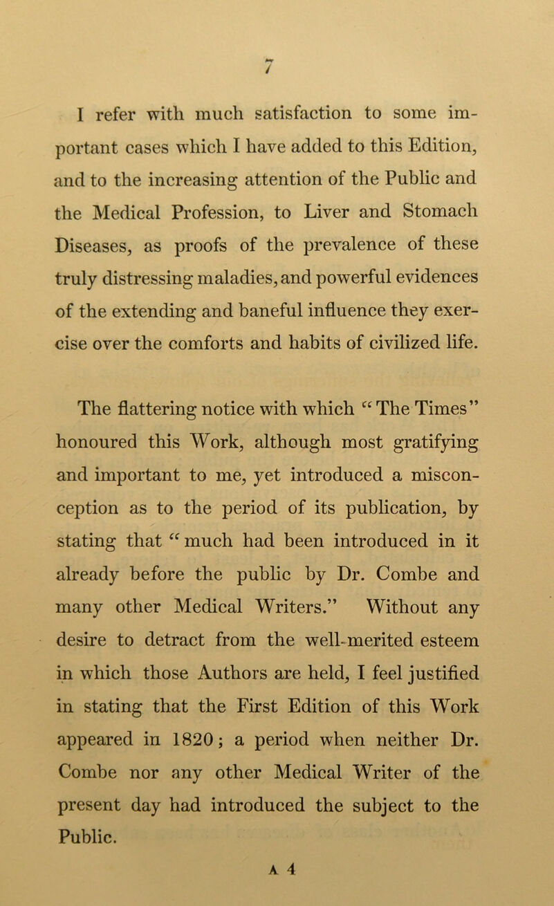 / I refer with much satisfaction to some im- portant cases which I have added to this Edition, and to the increasing attention of the Public and the Medical Profession, to Liver and Stomach Diseases, as proofs of the prevalence of these truly distressing maladies, and powerful evidences of the extending and baneful influence they exer- cise over the comforts and habits of civilized life. The flattering notice with which “ The Times” honoured this Work, although most gratifying and important to me, yet introduced a miscon- ception as to the period of its publication, by stating that much had been introduced in it already before the public by Dr. Combe and many other Medical Writers.” Without any desire to detract from the well-merited esteem in which those Authors are held, I feel justified in stating that the First Edition of this Work appeared in 1820; a period when neither Dr. Combe nor any other Medical Writer of the present day had introduced the subject to the Public. A 4