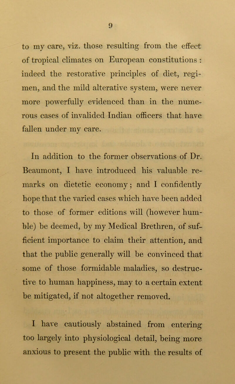 to my care, viz. those resulting from the effect of tropical climates on European constitutions : indeed the restorative principles of diet, regi- men, and the mild alterative system, were never more powerfully evidenced than in the nume- rous cases of invalided Indian officers that have fallen under my care. In addition to the former observations of Dr. Beaumont, I have introduced his valuable re- marks on dietetic economy; and I confidently hope that the varied cases which have been added to those of former editions will (however hum- ble) be deemed, by my Medical Brethren, of suf- ficient importance to claim their attention, and that the public generally will be convinced that some of those formidable maladies, so destruc- tive to human happiness, may to a certain extent be mitigated, if not altogether removed. I have cautiously abstained from entering too largely into physiological detail, being more anxious to present the public with the results of