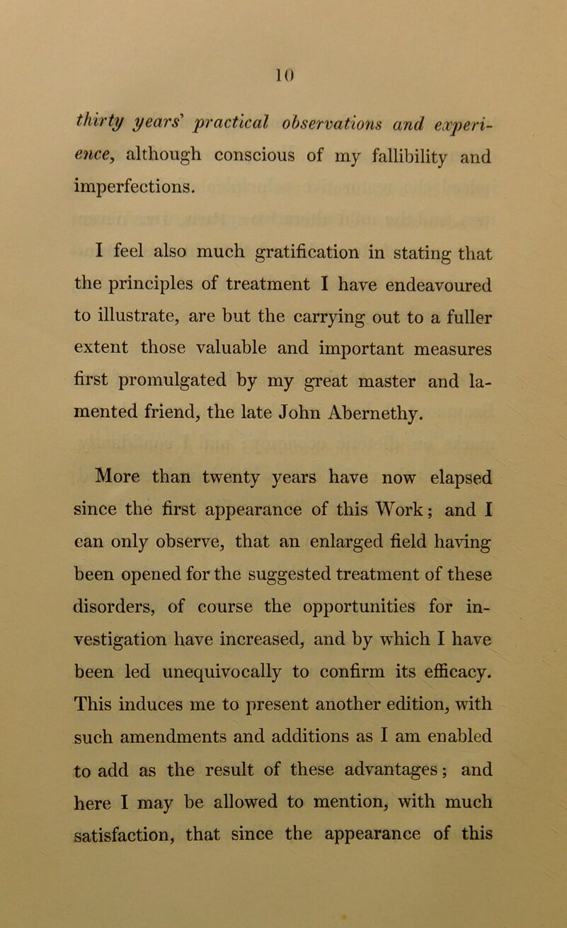 thirty years' practical observations and experi- ence, although conscious of my fallibility and imperfections. I feel also much gratification in stating that the principles of treatment I have endeavoured to illustrate, are but the carrying out to a fuller extent those valuable and important measures first promulgated by my great master and la- mented friend, the late John Abernethy. More than twenty years have now elapsed since the first appearance of this Work; and I can only observe, that an enlarged field having been opened for the suggested treatment of these disorders, of course the opportunities for in- vestigation have increased, and by w^hich I have been led unequivocally to confirm its efl&cacy. This induces me to present another edition, with such amendments and additions as I am enabled to add as the result of these advantages; and here I may be allowed to mention, with much satisfaction, that since the appearance of this