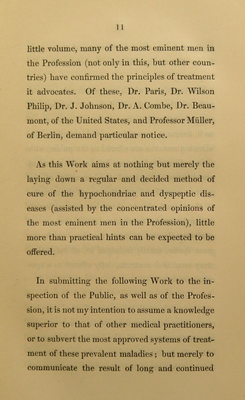 little volume, many of the most eminent men in the Profession (not only in this, hut other coun- tries) have confirmed the principles of treatment it advocates. Of these, Dr. Paris, Dr. Wilson Philip, Dr. J. Johnson, Dr. A. Combe, Dr. Beau- mont, of the United States, and Professor Muller, of Berlin, demand particular notice. As this Work aims at nothing but merely the t. laying down a regular and decided method of cure of the hypochondriac and dyspeptic dis- eases (assisted by the concentrated opinions of the most eminent men in the Profession), little more than practical hints can be expected to be offered. In submitting the following Work to the in- spection of the Public, as well as of the Profes- sion, it is not my intention to assume a knowledge superior to that of other medical practitioners, or to subvert the most approved systems of treat- ment of these prevalent maladies; but merely to communicate the result of long and continued