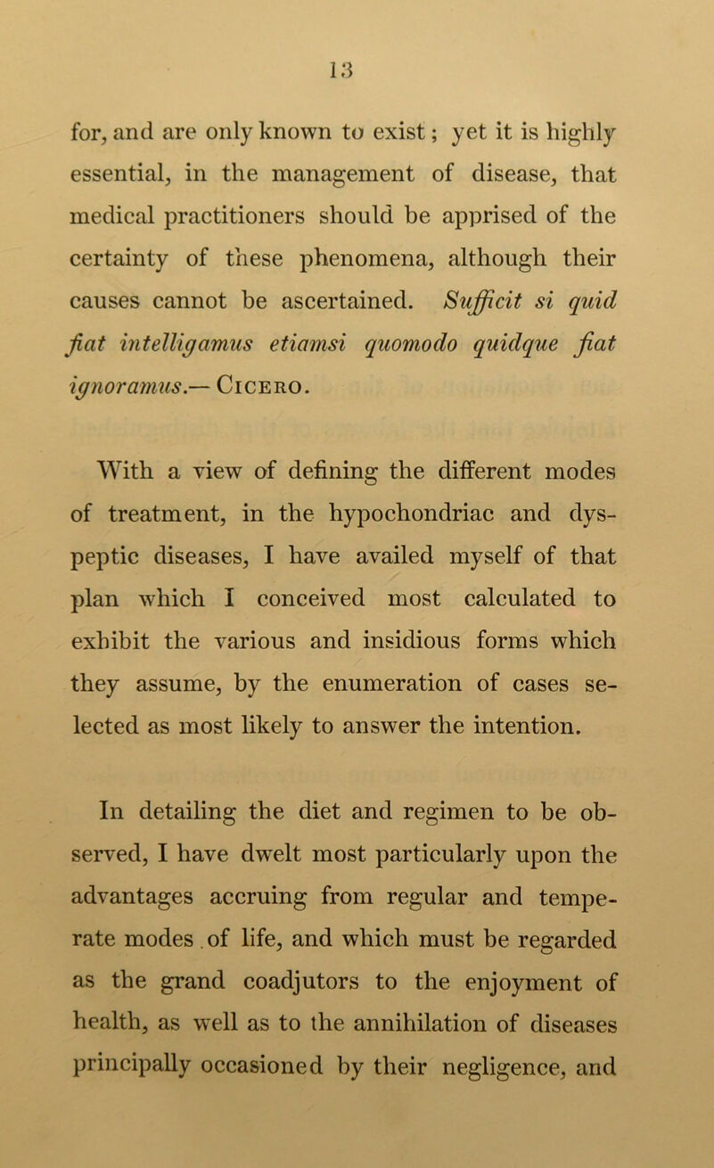 for, and are only known to exist; yet it is highly essential, in the management of disease, that medical practitioners should be apprised of the certainty of these phenomena, although their causes cannot be ascertained. Sufficit si quid fiat mtelligamus etiamsi quomodo quidque fiat ignoramus.— Cicero. With a view of defining the different modes of treatment, in the hypochondriac and dys- peptic diseases, I have availed myself of that plan which I conceived most calculated to exhibit the various and insidious forms which they assume, by the enumeration of cases se- lected as most likely to answer the intention. In detailing the diet and regimen to be ob- served, I have dwelt most particularly upon the advantages accruing from regular and tempe- rate modes . of life, and which must be regarded as the grand coadjutors to the enjoyment of health, as well as to the annihilation of diseases principally occasioned by their negligence, and