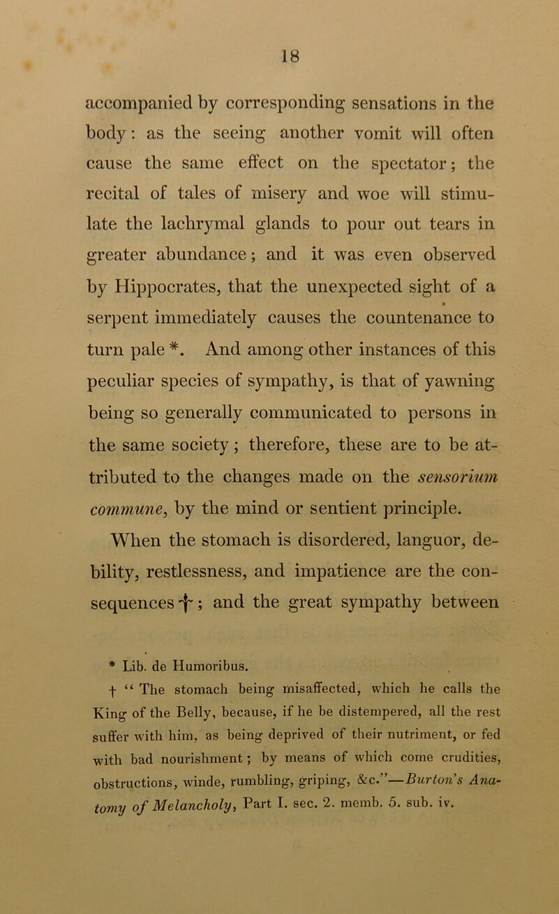 accompanied by corresponding sensations in the body: as the seeing another vomit will often cause the same effect on the spectator; the recital of tales of misery and woe will stimu- late the laehrymal glands to pour out tears in greater abundance; and it was even observed by HippoerateSj that the unexpected sight of a serpent immediately causes the countenance to turn pale *. And among other instances of this peculiar species of sympathy, is that of yawning being so generally communicated to persons in the same society; therefore, these are to be at- tributed to the changes made on the sensorium commune^ by the mind or sentient principle. When the stomach is disordered, languor, de- bility, restlessness, and impatience are the con- sequences ; and the great sympathy between * Lib. de Humoribus. f “ The stomach being rnisaffected, which he calls the King of the Belly, because, if he be distempered, all the rest suffer with him, as being deprived of their nutriment, or fed with bad nourishment; by means of which come crudities, obstructions, winde, rumbling, griping, —Burton's Ana- tomy of Melancholy, Part I. sec. 2. memb. 5. sub. iv.