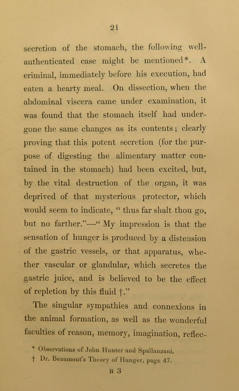 secretion of the stomach, the following well- authenticated case might be mentioned*. A criminal, immediately before his execution, had eaten a hearty meal. On dissection, when the abdominal viscera came under examination, it was found that the stomach itself had under- gone the same changes as its contents; clearly proving that this potent secretion (for the pur- pose of digesting the alimentary matter con- tained in the stomach) had been excited, but, by the vital destruction of the organ, it was deprived of that mysterious protector, which would seem to indicate, thus far shalt thou go, but no farther.”—My impression is that the sensation of hunger is produced by a distension of the gastric vessels, or that apparatus, whe- ther vascular or glandular, which secretes the gastric juice, and is believed to be the effect of repletion by this fluid The singular sympathies and connexions in the animal formation, as well as the wonderful faculties of reason, memory, imagination, reflec- Observations of John Hunter and Spallanzani, t Dr. Beaumont’s Theory of liung'er, page 47. B 3