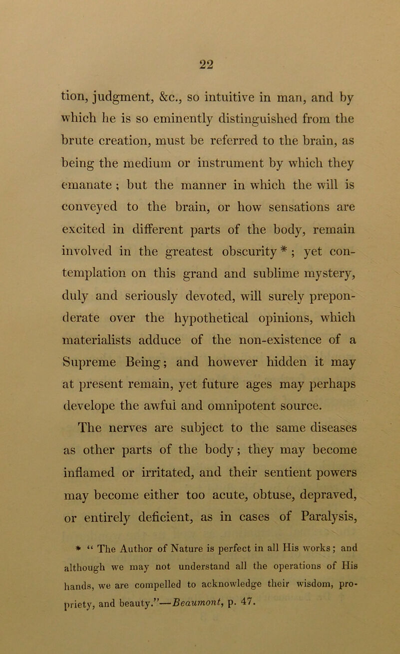 tion, judgment, &c., so intuitive in man, and by which he is so eminently distinguished from the brute creation, must be referred to the brain, as being the medium or instrument by which they emanate ; but the manner in which the will is conveyed to the brain, or how sensations are excited in different parts of the body, remain involved in the greatest obscurity * ; yet con- templation on this grand and sublime mystery, duly and seriously devoted, will surely prepon- derate over the hypothetical opinions, which materialists adduce of the non-existence of a Supreme Being; and however hidden it may at present remain, yet future ages may perhaps develope the awful and omnipotent source. The nerves are subject to the same diseases as other parts of the body; they may become inflamed or irritated, and their sentient powers may become either too acute, obtuse, depraved, or entirely deficient, as in cases of Paralysis, * “ The Author of Nature is perfect in all His works; and although we may not understand all the operations of His hands, we are compelled to acknowledge their wisdom, pro- priety, and beauty.”—Beaumont^ p. 47.