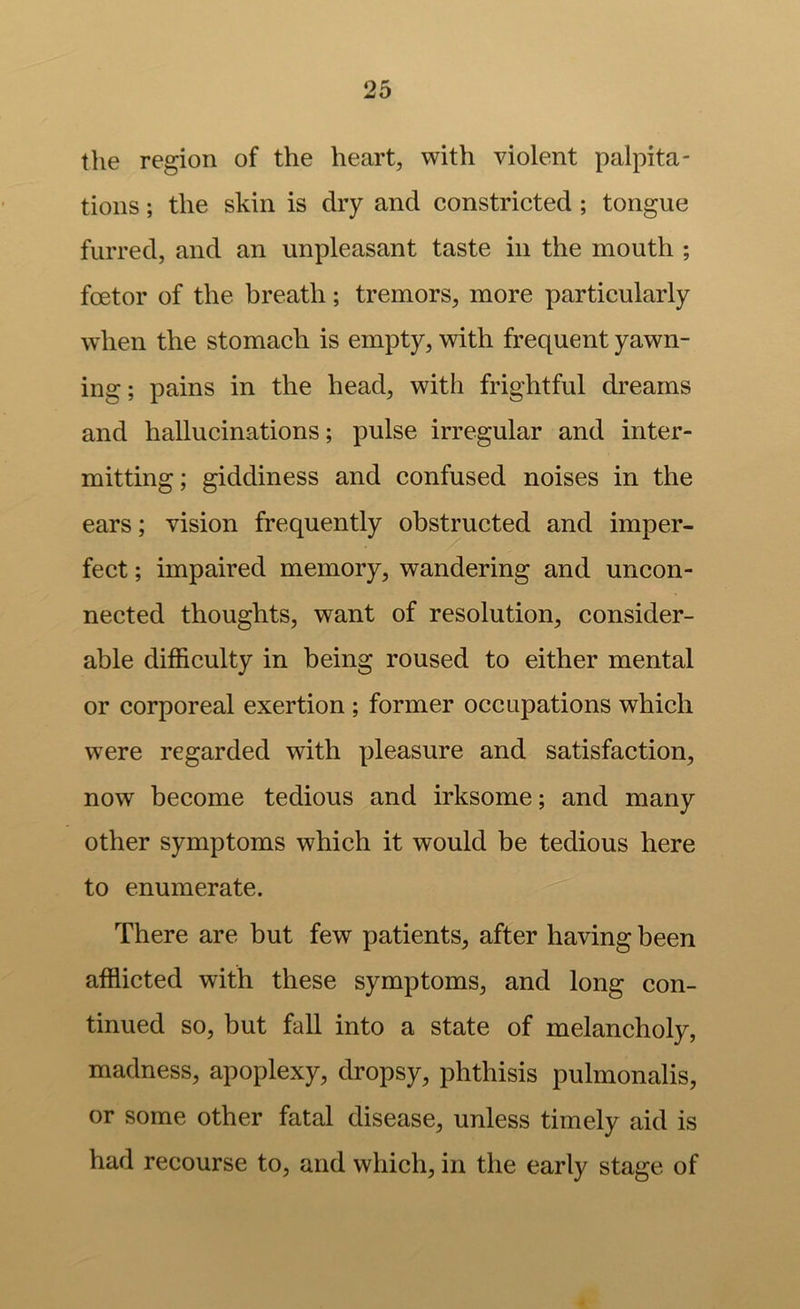 the region of the heart, with violent palpita- tions ; the skin is dry and constricted; tongue furred, and an unpleasant taste in the mouth ; foetor of the breath; tremors, more particularly when the stomach is empty, with frequent yawn- ing; pains in the head, with frightful dreams and hallucinations; pulse irregular and inter- mitting; giddiness and confused noises in the ears; vision frequently obstructed and imper- fect ; impaired memory, wandering and uncon- nected thoughts, want of resolution, consider- able difficulty in being roused to either mental or corporeal exertion ; former occupations which were regarded with pleasure and satisfaction, now become tedious and irksome; and many other symptoms which it would be tedious here to enumerate. There are but few patients, after having been afflicted with these symptoms, and long con- tinued so, but fall into a state of melancholy, madness, apoplexy, dropsy, phthisis pulmonalis, or some other fatal disease, unless timely aid is had recourse to, and which, in the early stage of