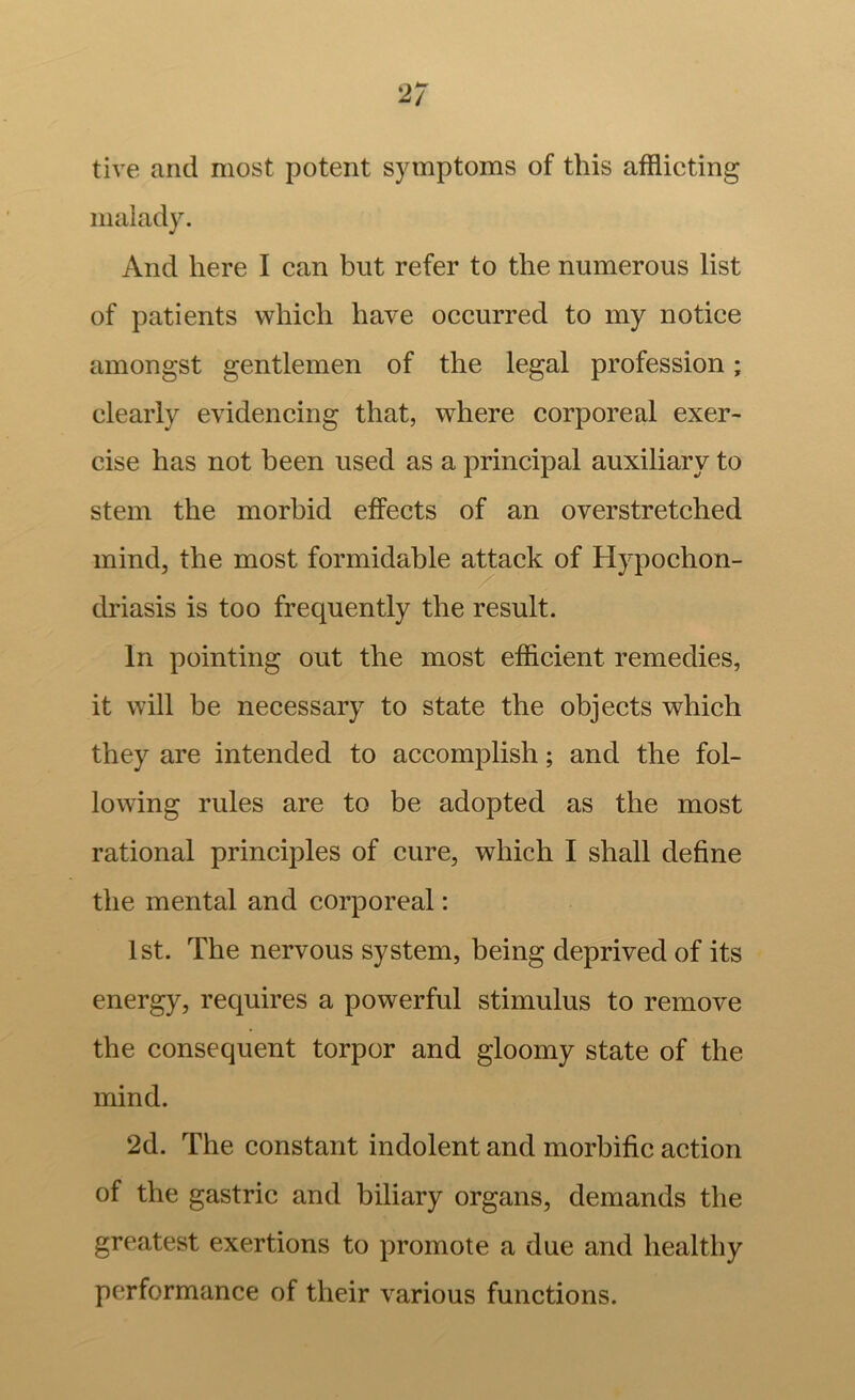 2/ tive and most potent symptoms of this afflicting malady. And here I can but refer to the numerous list of patients which have occurred to my notice amongst gentlemen of the legal profession; clearly evidencing that, where corporeal exer- cise has not been used as a principal auxiliary to stem the morbid effects of an overstretched mind, the most formidable attack of Hypochon- driasis is too frequently the result. In pointing out the most efficient remedies, it will be necessary to state the objects which they are intended to accomplish; and the fol- lowing rules are to be adopted as the most rational principles of cure, which I shall define the mental and corporeal: 1st. The nervous system, being deprived of its energy, requires a powerful stimulus to remove the consequent torpor and gloomy state of the mind. 2d. The constant indolent and morbific action of the gastric and biliary organs, demands the greatest exertions to promote a due and healthy performance of their various functions.