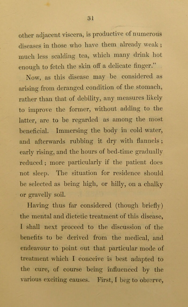 Other adjacent viscera, is productive of numerous diseases in those who have them already weak; much less scalding tea, which many drink hot enough to fetch the skin off a delicate finger.” Now, as this disease may be considered as arising from deranged condition of the stomach, rather than that of debility, any measures likely to improve the former, without adding to the latter, are to be regarded as among the most beneficial. Immersing the body in cold water, and afterwards rubbing it dry with flannels ; early rising, and the hours of bed-time gradually reduced; more particularly if the patient does not sleep. The situation for residence should be selected as being high, or hilly, on a chalky or gravelly soil. Having thus far considered (though briefly) the mental and dietetic treatment of this disease, I shall next proceed to the discussion of the benefits to be derived from the medical, and endeavour to point out that particular mode of treatment which I conceive is best adapted to the cure, of course being influenced by the various exciting causes. First, I beg to observe,