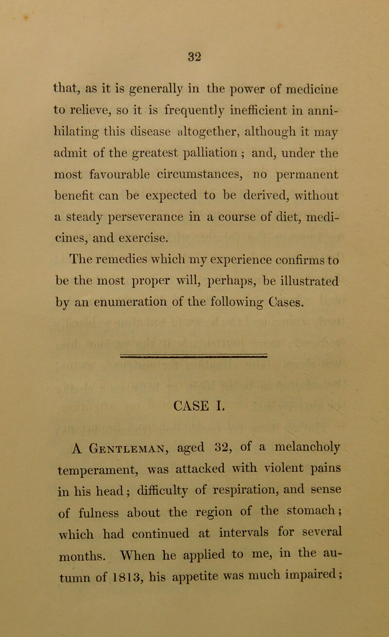 that, as it is generally in the power of medicine to relieve, so it is frequently inefficient in anni- hilating this disease altogether, although it may admit of the greatest palliation ; and, under the most favourable circumstances, no permanent benefit can be expected to be derived, without a steady perseverance in a course of diet, medi- cines, and exercise. The remedies which my experience confirms to be the most proper will, perhaps, be illustrated by an enumeration of the following Cases. CASE I. A Gentleman, aged 32, of a melancholy temperament, was attacked with, violent pains in his head; difficulty of respiration, and sense of fulness about the region of the stomach; which had continued at intervals for several months. When he applied to me, in the au- tumn of 1813, his appetite was much impaired;