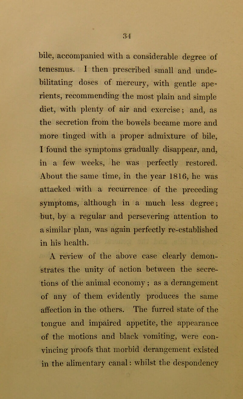 bile, accompanied with a considerable degree of tenesmus. I then prescribed small and unde- bilitating doses of mercury, with gentle ape- rients, recommending the most plain and simple diet, with plenty of air and exercise; and, as the secretion from the bowels became more and more tinged with a proper admixture of bile, I found the symptoms gradually disappear, and, in a few weeks, he was perfectly restored. About the same time, in the year 1816, he was attacked with a recurrence of the preceding symptoms, although in a much less degree; but, by a regular and persevering attention to a similar plan, was again perfectly re-established in his health. A review of the above case clearly demon- strates the unity of action between the secre- tions of the animal economy; as a derangement of any of them evidently produces the same affection in the others. The furred state of the tongue and impaired appetite, the appearance of the motions and black vomiting, were con- vincing proofs that morbid derangement existed in the alimentary canal: whilst the despondency