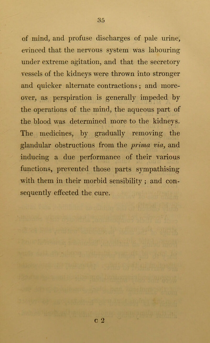 of mind, and profuse discharges of pale urine, evinced that the nervous system was labouring under extreme agitation, and that the secretory vessels of the kidneys were thrown into stronger and quicker alternate contractions; and more- over, as perspiration is generally impeded by the operations of the mind, the aqueous part of the blood was determined more to the kidneys. The medicines, by gradually removing the glandular obstructions from the prima via^ and inducing a due performance of their various functions, prevented those parts sympathising with them in their morbid sensibility ; and con- sequently effected the cure.