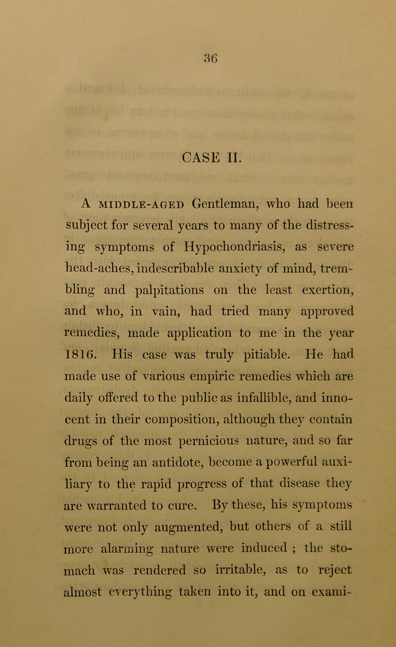 CASE II. A MIDDLE-AGED Gentleman, who had been subject for several years to many of the distress- ing symptoms of Hypochondriasis, as severe head-aches, indescribable anxiety of mind, trem- bling and palpitations on the least exertion, and who, in vain, had tried many approved remedies, made application to me in the year 1816. His case was truly pitiable. He had made use of various empiric remedies which are daily offered to the public as infallible, and inno- cent in their composition, although they contain drugs of the most pernicious nature, and so far from being an antidote, become a powerful auxi- liary to the rapid progress of that disease they are w^arranted to cure. By these, his symptoms were not only augmented, but others of a still more alarming nature were induced ; the sto- mach was rendered so irritable, as to reject almost everything taken into it, and on exami-