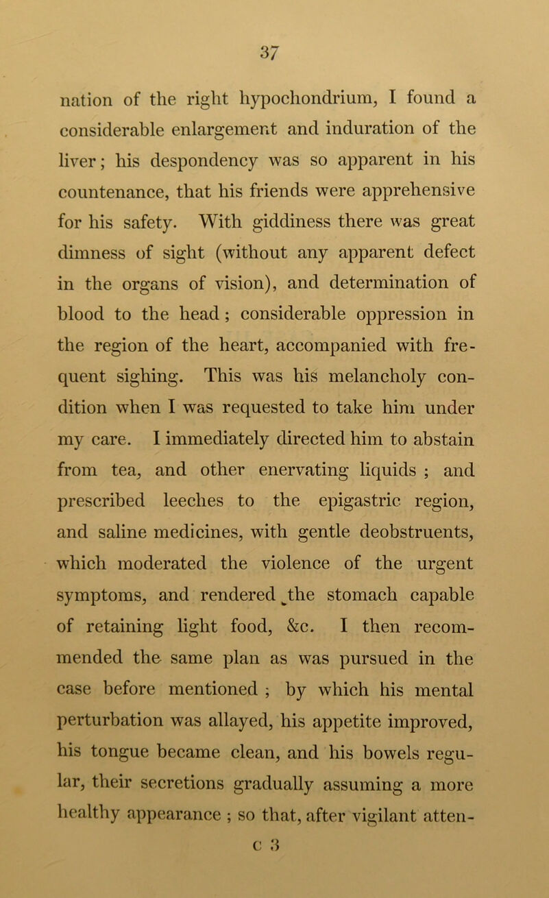 nation of the right hypochondrium, I found a considerable enlargement and induration of the liver; his despondency was so apparent in his countenance, that his friends were apprehensive for his safety. With giddiness there was great dimness of sight (without any apparent defect in the organs of vision), and determination of blood to the head; considerable oppression in the region of the heart, accompanied with fre- quent sighing. This was his melancholy con- dition when I was requested to take him under my care. I immediately direeted him to abstain from tea, and other enervating liquids ; and prescribed leeches to the epigastric region, and saline medicines, with gentle deobstruents, which moderated the violence of the urgent symptoms, and rendered ^the stomach capable of retaining light food, &c. I then recom- mended the same plan as was pursued in the case before mentioned ; by which his mental perturbation was allayed, his appetite improved, his tongue beeame clean, and his bowels regu- lar, their secretions gradually assuming a more healthy appearance ; so that, after vigilant atten- c ,'5