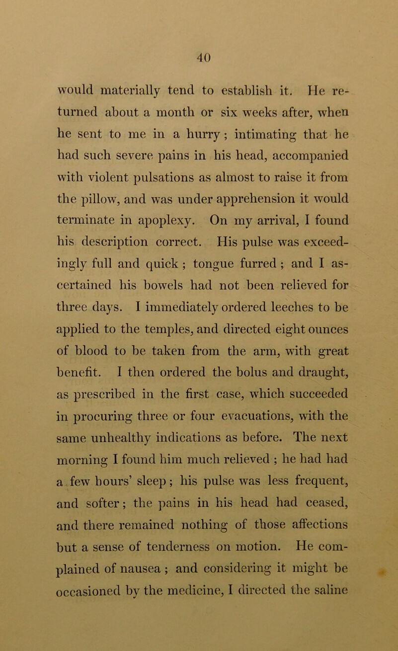 would materially tend to establish it. He re- turned about a month or six weeks after, when he sent to me in a hurry; intimating that he had sueh severe pains in his head, aecompanied with violent pulsations as almost to raise it from the pillow, and was under apprehension it would terminate in apoplexy. On my arrival, I found his deseription correet. His pulse was exceed- ingly full and quick ; tongue furred ; and I as- certained his bowels had not been relieved for three days. I immediately ordered leeches to be applied to the temples, and directed eight ounces of blood to be taken from the arm, with great henefit. I then ordered the bolus and draught, as prescribed in the first case, which succeeded in procuring three or four evacuations, with the same unhealthy indications as before. The next morning I found him much relieved ; he had had a few hours’ sleep; his pulse was less frequent, and softer; the pains in his head had ceased, and there remained nothing of those affections but a sense of tenderness on motion. He com- plained of nausea; and considering it might be occasioned by the medicine, I directed the saline