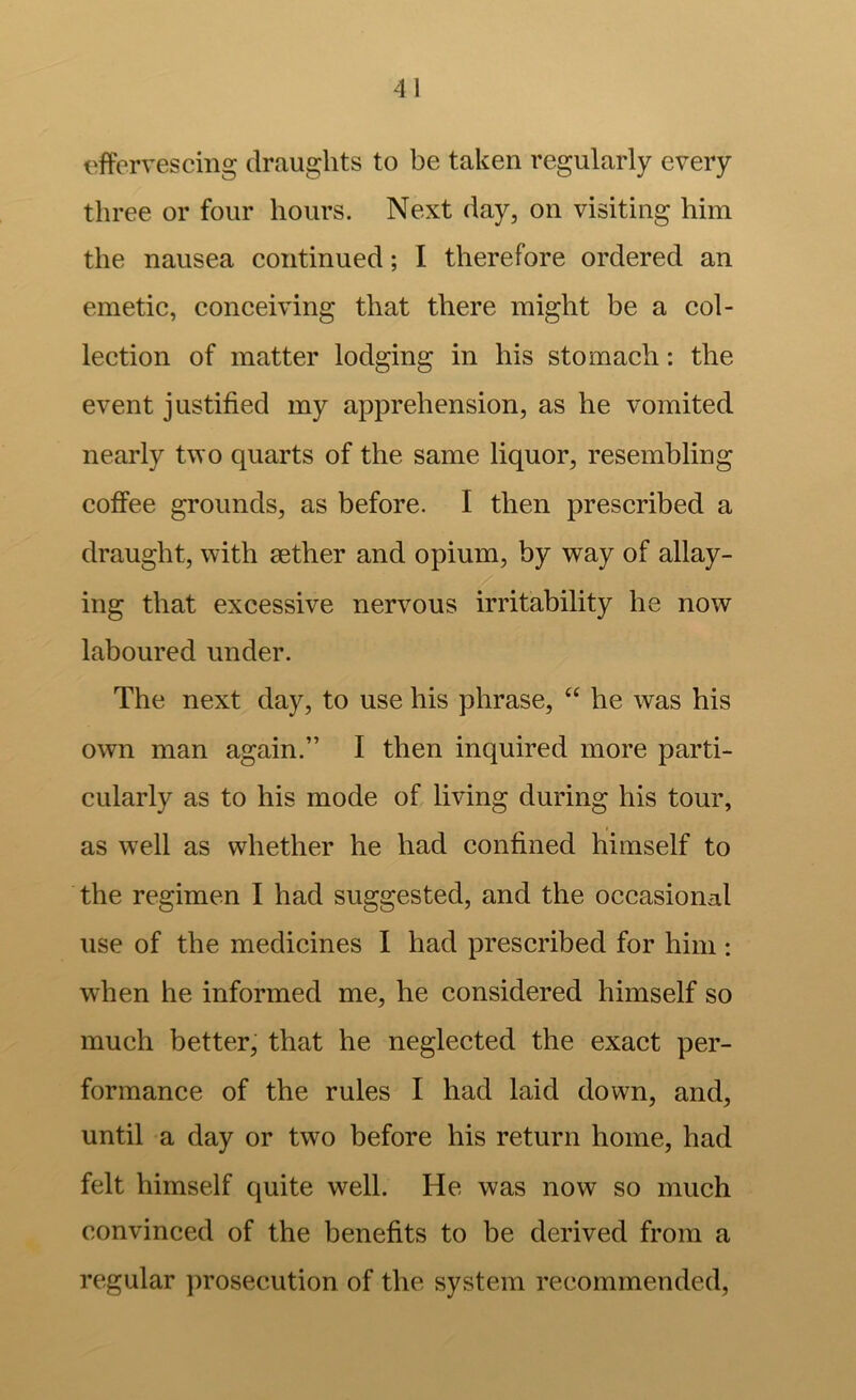 I'ffervescing draughts to be taken regularly every three or four hours. Next day, on visiting him the nausea continued; I therefore ordered an emetic, conceiving that there might be a col- lection of matter lodging in his stomach: the event justified my apprehension, as he vomited nearly two quarts of the same liquor, resembling coffee grounds, as before. I then prescribed a draught, with aether and opium, by way of allay- ing that excessive nervous irritability he now laboured under. Tbe next day, to use his phrase, “ he was his own man again.” I then inquired more parti- cularly as to his mode of living during his tour, as well as whether he had confined himself to the regimen I had suggested, and the occasional use of the medicines I had prescribed for him : when he informed me, he considered himself so much better, that he neglected the exact per- formance of the rules I had laid down, and, until a day or two before his return home, had felt himself quite well. He was now so much convinced of the benefits to be derived from a regular prosecution of the system recommended.