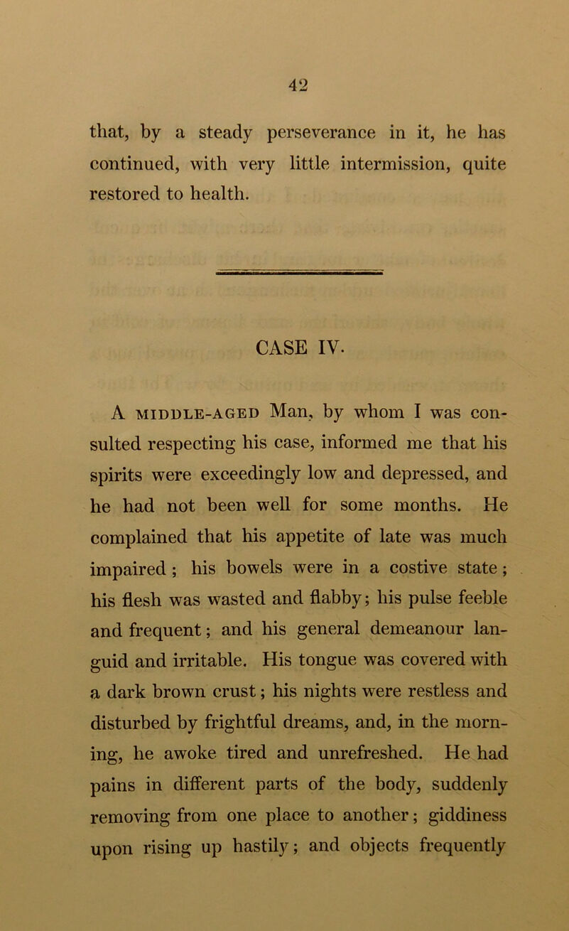 that, by a steady perseverance in it, he has continued, with very little intermission, quite restored to health. CASE IV. A MIDDLE-AGED Man, by whom I was con- sulted respecting his case, informed me that his spirits were exceedingly low and depressed, and he had not been well for some months. He complained that his appetite of late was much impaired; his bowels were in a costive state; his flesh was wasted and flabby; his pulse feeble and frequent; and his general demeanour lan- guid and irritable. His tongue was covered with a dark brown crust; his nights were restless and disturbed by frightful dreams, and, in the morn- ing, he awoke tired and unrefreshed. He had pains in different parts of the body, suddenly removing from one place to another; giddiness upon rising up hastily; and objects frequently