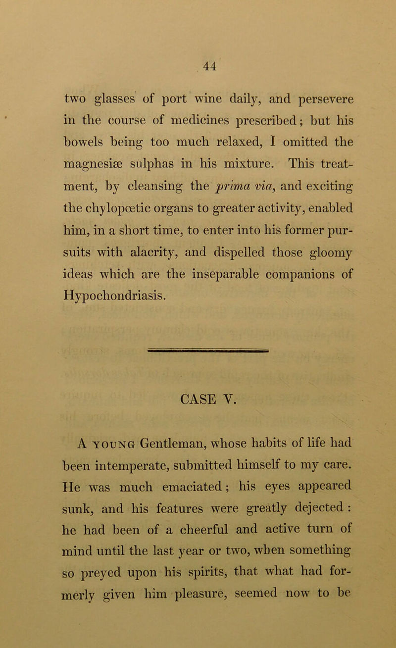 two glasses of port wine daily, and persevere in the course of medicines prescribed; but his bowels being too much relaxed, I omitted the magnesise sulphas in his mixture. This treat- ment, by cleansing the pr 'ima via, and exciting the chylopoetic organs to greater activity, enabled him, in a short time, to enter into his former pur- suits with alacrity, and dispelled those gloomy ideas which are the inseparable companions of Hypochondriasis. CASE V. A YOUNG Gentleman, whose habits of life had been intemperate, submitted himself to my care. He was much emaciated; his eyes appeared sunk, and his features were greatly dejected : he had been of a cheerful and active turn of mind until the last year or two, when something so preyed upon his spirits, that what had for- merly given him pleasure, seemed now to be