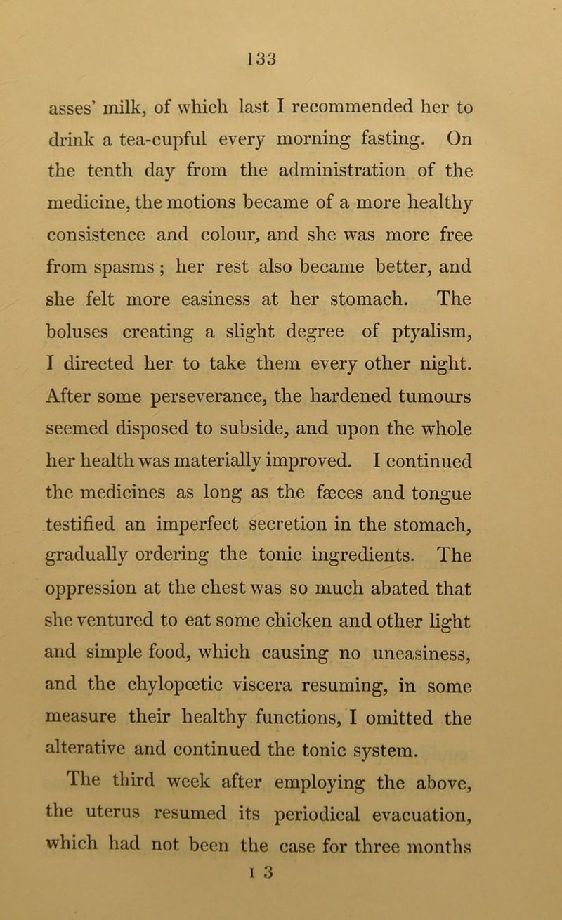 asses’ milk, of which last I recommended her to drink a tea-cupful every morning fasting. On the tenth day from the administration of the medicine, the motions became of a more healthy consistence and colour, and she was more free from spasms; her rest also became better, and she felt more easiness at her stomach. The boluses creating a slight degree of ptyalism, I directed her to take them every other night. After some perseverance, the hardened tumours seemed disposed to subside, and upon the whole her health was materially improved. I continued the medicines as long as the faeces and tongue testified an imperfect secretion in the stomach, gradually ordering the tonic ingredients. The oppression at the chest was so much abated that she ventured to eat some chicken and other light and simple food, which causing no uneasiness, and the chylopoetic viscera resuming, in some measure their healthy functions, I omitted the alterative and continued the tonic system. The third week after employing the above, the uterus resumed its periodical evacuation, which had not been the case for three months 1 3