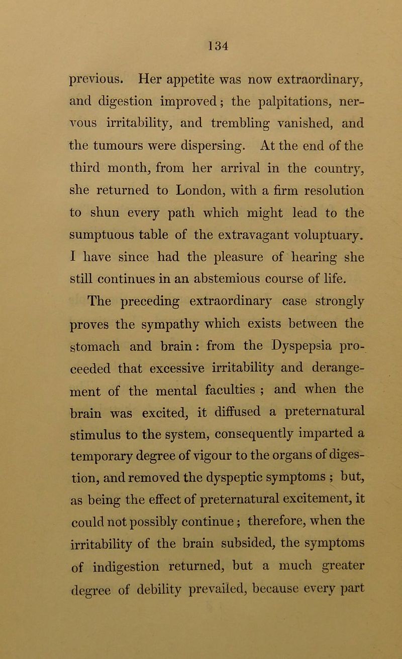 previous. Her appetite was now extraordinary, and digestion improved; the palpitations, ner- vous irritability, and trembling vanished, and the tumours were dispersing. At the end of the third month, from her arrival in the country, she returned to London, with a firm resolution to shun every path which might lead to the sumptuous table of the extravagant voluptuary. I have since had the pleasure of hearing she still continues in an abstemious course of life. The preceding extraordinary case strongly proves the sympathy which exists between the stomach and brain: from the Dyspepsia pro- ceeded that excessive irritability and derange- ment of the mental faculties ; and when the brain was excited, it diffused a preternatural stimulus to the system, consequently imparted a temporary degree of vigour to the organs of diges- tion, and removed the dyspeptic symptoms ; but, as being the effect of preternatural excitement, it could not possibly continue; therefore, when the irritability of the brain subsided, the symptoms of indigestion returned, but a much greater degree of debility prevailed, because every part