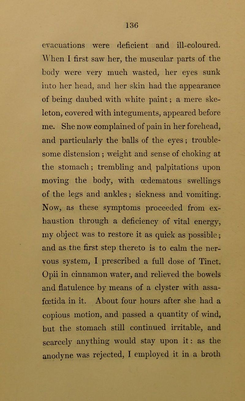 evacuations were deficient and ill-coloured. When I first saw her, the muscular parts of the body were very much wasted, her eyes sunk into her head, and her skin had the appearance of being daubed with white paint; a mere ske- leton, covered with integuments, appeared before me. She now complained of pain in her forehead, and particularly the balls of the eyes; trouble- some distension ; weight and sense of choking at the stomach; trembling and palpitations upon moving the body, with oedematous swellings of the legs and ankles; sickness and vomiting. Now, as these symptoms proceeded from ex- haustion through a deficiency of vital energy, my object was to restore it as quick as possible; and as the first step thereto is to calm the ner- vous system, I prescribed a full dose of Tinct. Opii in cinnamon water, and relieved the bowels and flatulence by means of a clyster with assa- foetida in it. About four hours after she had a copious motion, and passed a quantity of wind, but the stomach still continued irritable, and scarcely anything would stay upon it: as the anodyne was rejected, I employed it in a broth