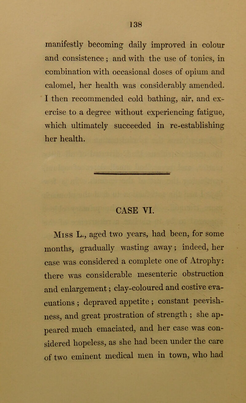 manifestly becoming daily improved in colour and consistence; and with the use of tonics, in combination with occasional doses of opium and calomel, her health was considerably amended. I then recommended cold bathing, air, and ex- ercise to a degree without experiencing fatigue, which ultimately succeeded in re-establishing her health. CASE VI. Miss L., aged two years, had been, for some months, gradually wasting away; indeed, her case was considered a complete one of Atrophy: there was considerable mesenteric obstruction and enlargement, clay-coloured and costive eva- cuations ; depraved appetite ; constant peevish- ness, and great prostration of strength ; she ap- peared much emaciated, and her case was con- sidered hopeless, as she had been under the care of two eminent medical men in town, who had
