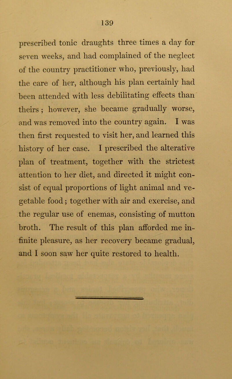prescribed tonic draughts three times a day for seven weeks, and had complained of the neglect of the country practitioner who, previously, had the care of her, although his plan certainly had been attended with less debilitating effects than theirs ; however, she became gradually worse, and was removed into the country again. I was then first requested to visit her, and learned this history of her case. I prescribed the alterative plan of treatment, together with the strictest attention to her diet, and directed it might con- sist of equal proportions of light animal and ve- getable food; together with air and exercise, and the regular use of enemas, consisting of mutton broth. The result of this plan afforded me in- finite pleasure, as her recovery became gradual, and I soon saw her quite restored to health.