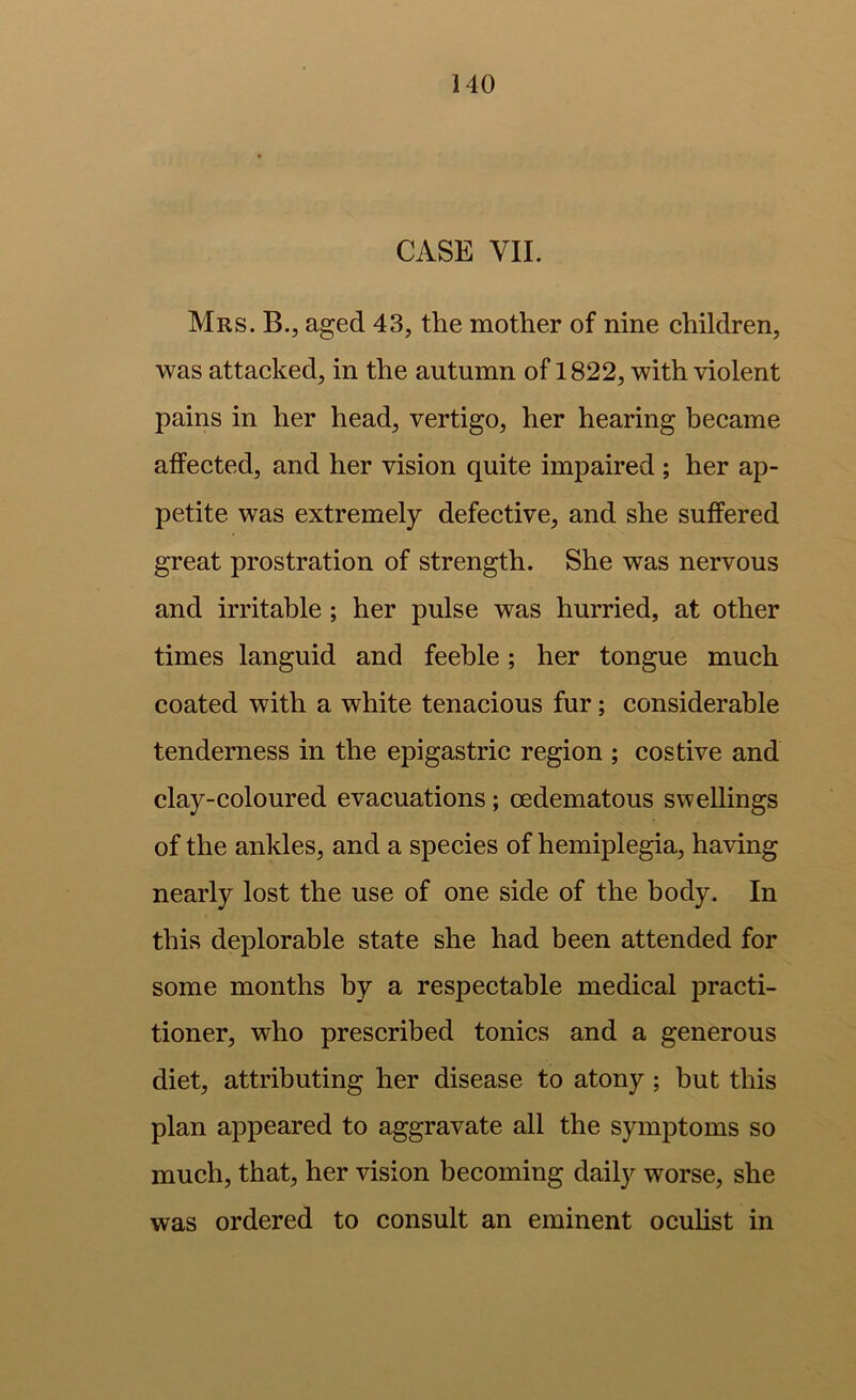 CASE VII. Mrs. B., aged 43, the mother of nine ehildren, was attacked, in the autumn of 1822, with violent pains in her head, vertigo, her hearing became affected, and her vision quite impaired ; her ap- petite was extremely defective, and she suffered great prostration of strength. She was nervous and irritable; her pulse was hurried, at other times languid and feeble; her tongue much coated with a white tenacious fur; considerable tenderness in the epigastric region ; costive and clay-coloured evacuations; oedematous swellings of the ankles, and a species of hemiplegia, having nearly lost the use of one side of the body. In this deplorable state she had been attended for some months by a respectable medical practi- tioner, who prescribed tonics and a generous diet, attributing her disease to atony; but this plan appeared to aggravate all the symptoms so much, that, her vision becoming daily worse, she was ordered to consult an eminent ocuhst in