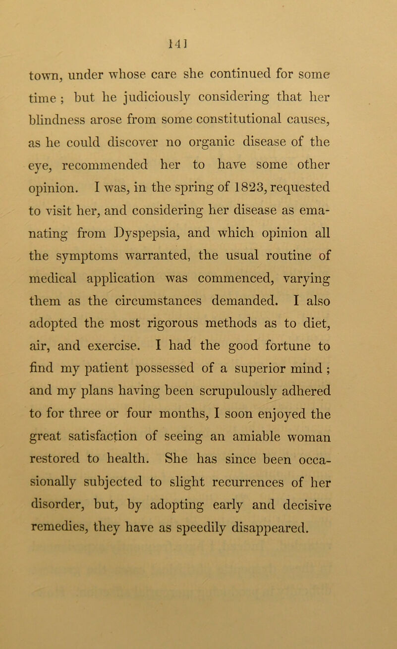 14] town, under whose care she continued for some time ; but he judiciously considering that her blindness arose from some constitutional causes, as he could discover no organic disease of the eve, recommended her to have some other opinion. I was, in the spring of 1823, requested to visit her, and considering her disease as ema- nating from Dyspepsia, and which opinion all the symptoms warranted, the usual routine of medical application was commenced, varying them as the circumstances demanded. I also adopted the most rigorous methods as to diet, air, and exercise. I had the good fortune to find my patient possessed of a superior mind; and my plans having been scrupulously adhered to for three or four months, I soon enjoyed the great satisfaction of seeing an amiable woman restored to health. She has since been occa- sionally subjected to slight recurrences of her disorder, but, by adopting early and decisive remedies, they have as speedily disappeared.