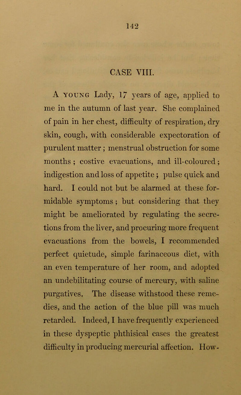 CASE VIII. A YOUNG Lady^ 17 years of ag;e, applied to me in the autumn of last year. She complained of pain in her chest, difficulty of respiration, dry skin, cough, with considerable expectoration of purulent matter; menstrual obstruction for some months; costive evacuations, and ill-coloured; indigestion and loss of appetite; pulse quick and hard. I could not but be alarmed at these for- midable symptoms; but considering that they might be ameliorated by regulating the secre- tions from the liver, and procuring more frequent evacuations from the bowels, I recommended perfect quietude, simple farinaceous diet, with an even temperature of her room, and adopted an undebilitating course of mercury, with saline purgatives. The disease withstood these reme- dies, and the action of the blue pill was much retarded. Indeed, I have frequently experienced in these dyspeptic phthisical cases the greatest difficulty in producing mercurial affection. How-