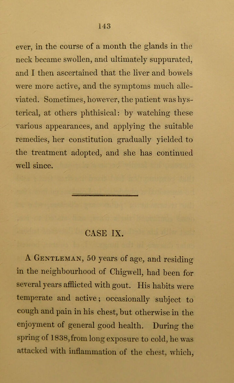 ever, in the course of a month the glands in the neck became swollen, and ultimately suppurated, and I then ascertained that the liver and bowels were more active, and the symptoms much alle- viated. Sometimes, however, the patient was hys- terical, at others phthisical: by watching these various appearances, and applying the suitable remedies, her constitution gradually yielded to the treatment adopted, and she has continued well since. CASE IX. A Gentleman, 50 years of age, and residing in the neighbourhood of Chigwell, had been for several years afflicted with gout. His habits were temperate and active; occasionally subject to cough and pain in his chest, but otherwise in the enjoyment of general good health. During the spring of 1838,from long exposure to cold, he was attacked with inflammation of the chest, which.
