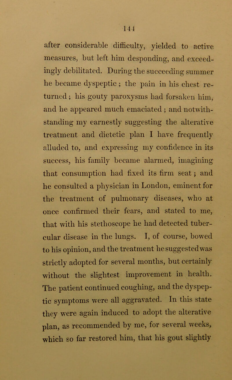 141 after considerable difficulty, yielded to active measures, but left him desponding, and exceed- ingly debilitated. During the succeeding summer he became dyspeptic; the pain in his chest re- turned ; his gouty paroxysms had forsaken him, and he appeared much emaciated ; and notwith- standing my earnestly suggesting the alterative treatment and dietetic plan I have frequently alluded to, and expressing my confidence in its success, his family became alarmed, imagining that consumption had fixed its firm seat; and he consulted a physician in London, eminent for the treatment of pulmonary diseases, who at once confirmed their fears, and stated to me, that with his stethoscope he had detected tuber- cular disease in the lungs. I, of course, bowed to his opinion, and the treatment he suggested was strictly adopted for several months, but certainly without the slightest improvement in health. The patient continued coughing, and the dyspep- tic symptoms were all aggravated. In this state they were again induced to adopt the alterative plan, as recommended by me, for several weeks, which so far restored him, that his gout slightly