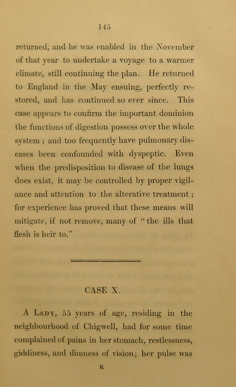 1-45 returned, and lie was enabled in the November of that year to undertake a voyage to a warmer climate, still continuing the plan. He returned to England in the May ensuing, perfectly re- stored, and has continued so ever since. This case appears to confirm the important dominion the functions of digestion possess over the whole system ; and too frequently have pulmonary dis- eases been confounded with dyspeptic. Even when the predisposition to disease of the lungs does exist, it may be controlled by proper vigil- ance and attention to the alterative treatment; for experience has proved that these means will mitigate, if not remove, many of “ the ills that flesh is heir to.” CASE X. A Lady, 55 years of age, residing in the neighbourhood of Chigwell, had for some time complained of ]>ains in her stomach, restlessness, giddiness, and dimness of vision; her pulse was