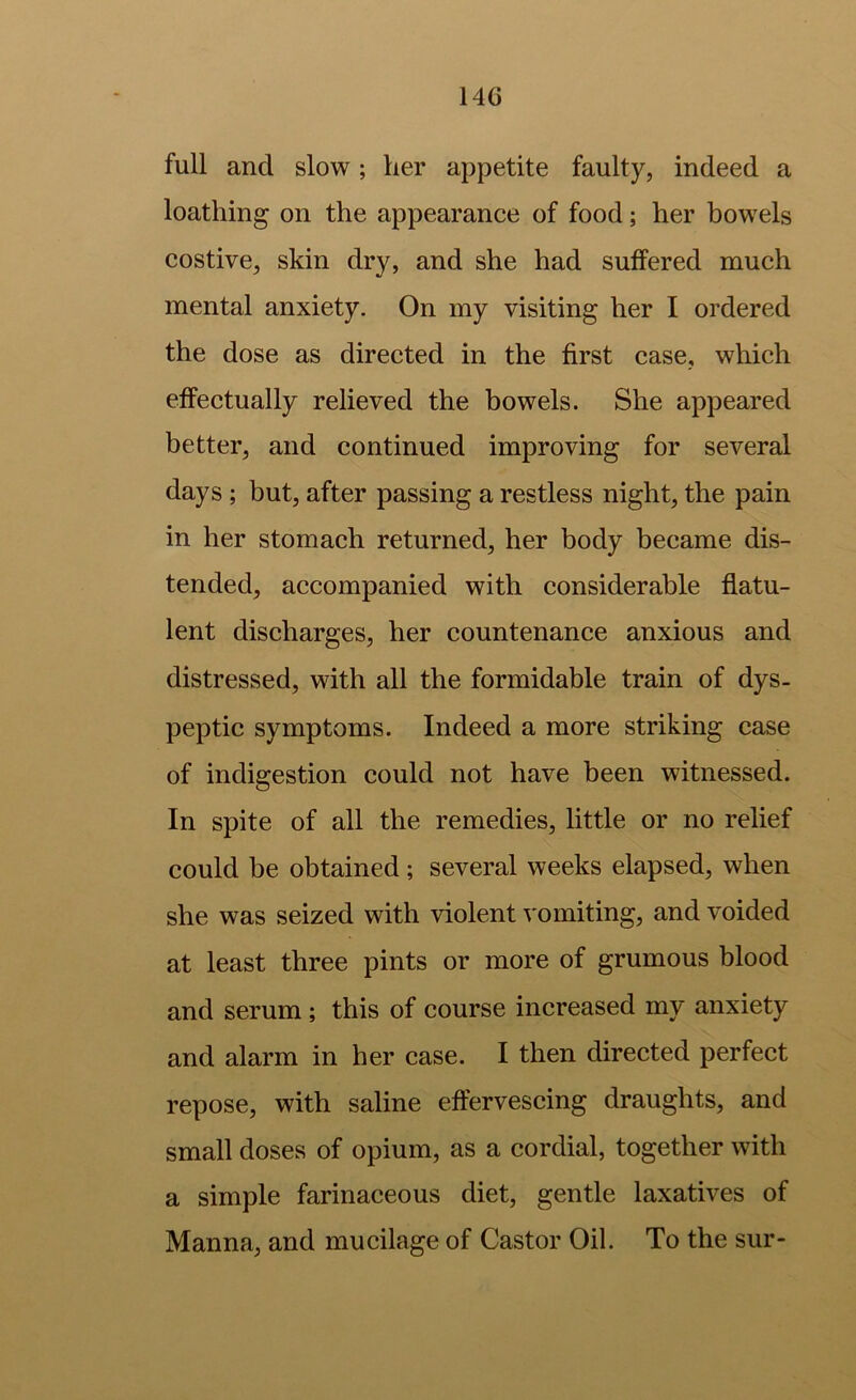full and slow; her appetite faulty, indeed a loathing on the appearance of food; her bowels costive, skin dry, and she had suffered much mental anxiety. On my visiting her I ordered the dose as directed in the first case, which effectually relieved the bowels. She appeared better, and continued improving for several days ; but, after passing a restless night, the pain in her stomach returned, her body became dis- tended, accompanied with considerable flatu- lent discharges, her countenance anxious and distressed, with all the formidable train of dys- peptic symptoms. Indeed a more striking case of indigestion could not have been witnessed. In spite of all the remedies, little or no relief could be obtained ; several weeks elapsed, when she was seized with violent vomiting, and voided at least three pints or more of grumous blood and serum; this of course increased my anxiety and alarm in her case. I then directed perfect repose, with saline effervescing draughts, and small doses of opium, as a cordial, together with a simple farinaceous diet, gentle laxatives of Manna, and mucilage of Castor Oil. To the sur-