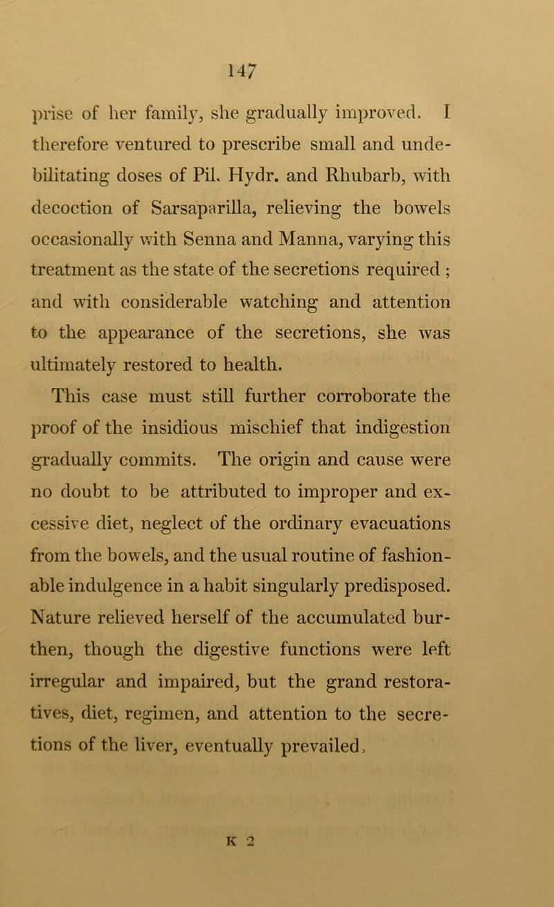 prise of her family, she gradually improved. I therefore ventured to prescribe small and unde- bilitating doses of Pil. Hydr. and Rhubarb, with decoction of Sarsaparilla, relieving the bowels occasionally with Senna and Manna, varying this treatment as the state of the secretions required ; and with considerable watching and attention to the appearance of the secretions, she was ultimately restored to health. This case must still further corroborate the proof of the insidious mischief that indigestion gradually commits. The origin and cause were no doubt to be attributed to improper and ex- cessive diet, neglect of the ordinary evacuations from the bowels, and the usual routine of fashion- able indulgence in a habit singularly predisposed. Nature relieved herself of the accumulated bur- then, though the digestive functions were left irregular and impaired, but the grand restora- tives, diet, regimen, and attention to the secre- tions of the liver, eventually prevailed.