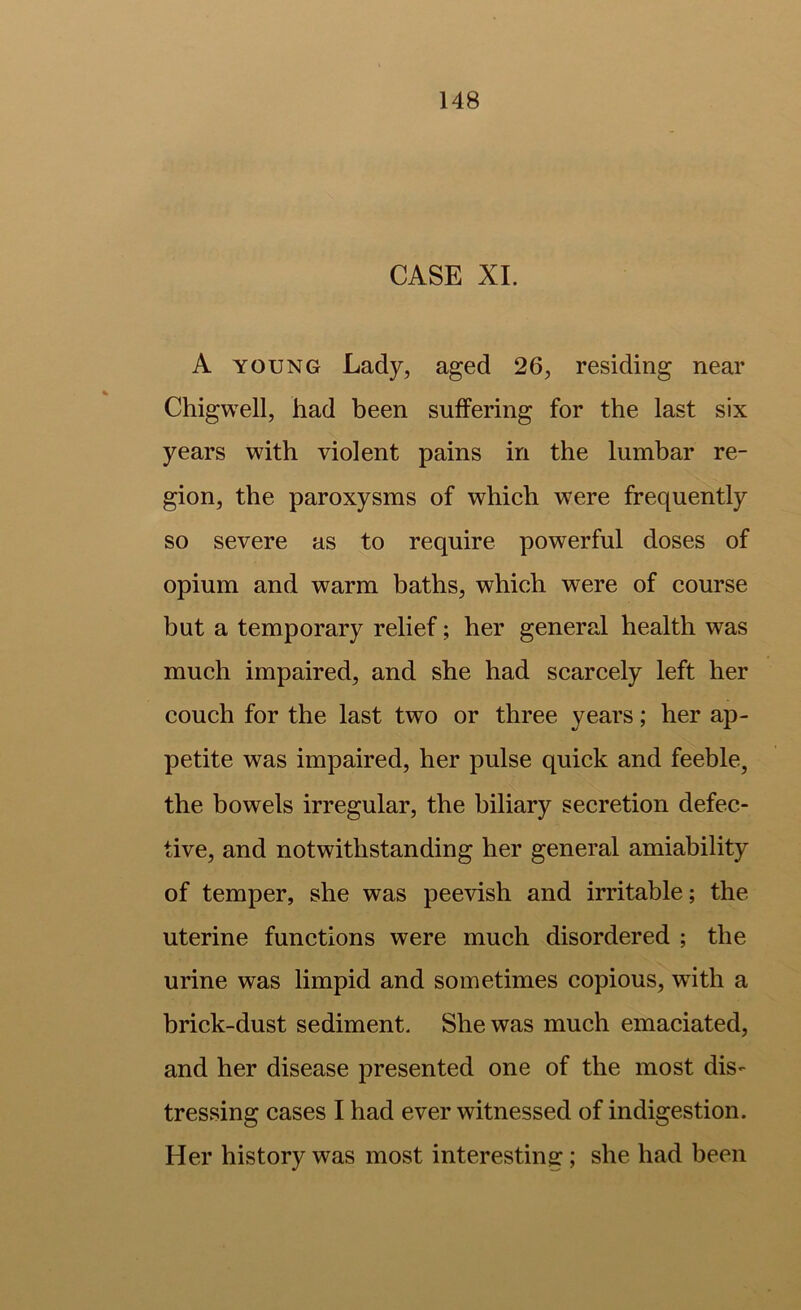 CASE XI. A YOUNG Lady, aged 26, residing near Chigwell, had been suffering for the last six years with violent pains in the lumbar re- gion, the paroxysms of which w^ere frequently so severe as to require powerful doses of opium and warm baths, which were of course but a temporary relief; her general health was much impaired, and she had scarcely left her couch for the last two or three years; her ap- petite was impaired, her pulse quick and feeble, the bowels irregular, the biliary secretion defec- tive, and notwithstanding her general amiability of temper, she was peevish and irritable; the uterine functions were much disordered ; the urine was limpid and sometimes copious, wdth a brick-dust sediment. She was much emaciated, and her disease presented one of the most dis- tressing cases I had ever witnessed of indigestion. Her history was most interesting; she had been