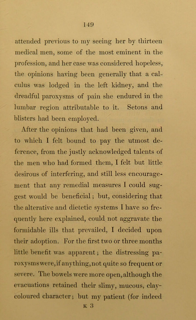 attended previous to my seeing her by thirteen medical men, some of the most eminent in the profession, and her case was considered hopeless, the opinions ha\dng been generally that a cal- culus was lodged in the left kidney, and the dreadful paroxysms of pain she endured in the lumbar region attributable to it. Setons and blisters had been employed. After the opinions that had been given, and to which I felt bound to pay the utmost de- ference, from the justly acknowledged talents of the men who had formed them, I felt but little desirous of interfering, and still less encourage- ment that any remedial measures I could sug- gest would be beneficial; but, considering that the alterative and dietetic systems I have so fre- quently here explained, could not aggravate the formidable ills that prevailed, I decided upon their adoption. For the first two or three months little benefit was apparent; the distressing pa- roxysms were, if anything, not quite so frequent or severe. The bowels were more open, although the evacuations retained their slimy, mucous, clay- coloured character; hut my patient (for indeed K