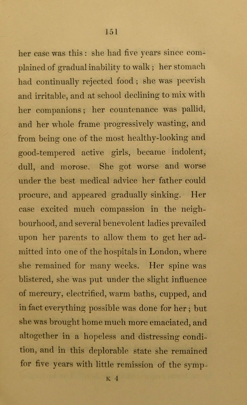 her case was this : she had five years since com- plained of gradual inability to walk ; her stomach had continually rejected food ; she was peevish and irritable, and at school declining to mix with her companions; her countenance was pallid, and her whole frame progressively w^asting, and from being one of the most healthy-looking and good-tempered active girls, became indolent, dull, and morose. She e:ot worse and worse under the best medical advice her father could procure, and appeared gradually sinking. Her case excited much compassion in the neigh- bourhood, and several benevolent ladies prevailed upon her parents to allow them to get her ad- mitted into one of the hospitals in London, where she remained for many weeks. Her spine was blistered, she was put under the slight influence of mercury, electrified, warm baths, cupped, and in fact everything possible was done for her; but she was brought home much more emaciated, and altogether in a hopeless and distressing condi- tion, and in this deplorable state she remained for five years with little remission of the symp- K 4