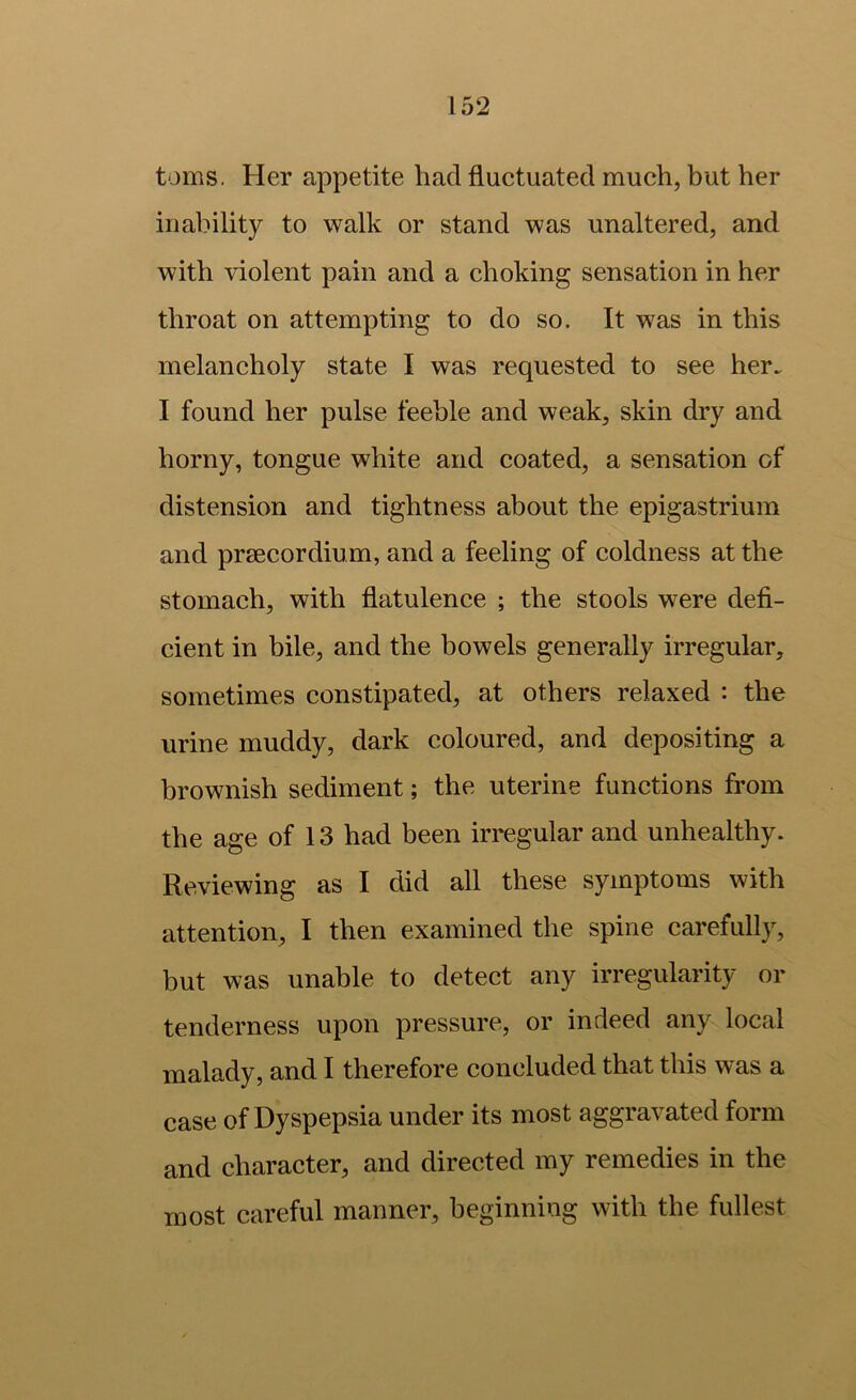 toms. Her appetite had fluctuated much, but her inability to walk or stand was unaltered, and with violent pain and a choking sensation in her throat on attempting to do so. It was in this melancholy state I was requested to see her. I found her pulse feeble and weak, skin dry and horny, tongue white and coated, a sensation of distension and tightness about the epigastrium and prsecordium, and a feeling of coldness at the stomach, with flatulence ; the stools were defi- cient in bile, and the bowels generally irregular, sometimes constipated, at others relaxed : the urine muddy, dark coloured, and depositing a brownish sediment; the uterine functions from the age of 13 had been irregular and unhealthy. Reviewing as I did all these symptoms with attention, I then examined the spine carefulljq but was unable to detect any irregularity or tenderness upon pressure, or indeed any local malady, and I therefore concluded that this was a case of Dyspepsia under its most aggravated form and character, and directed my remedies in the most careful manner, beginning with the fullest