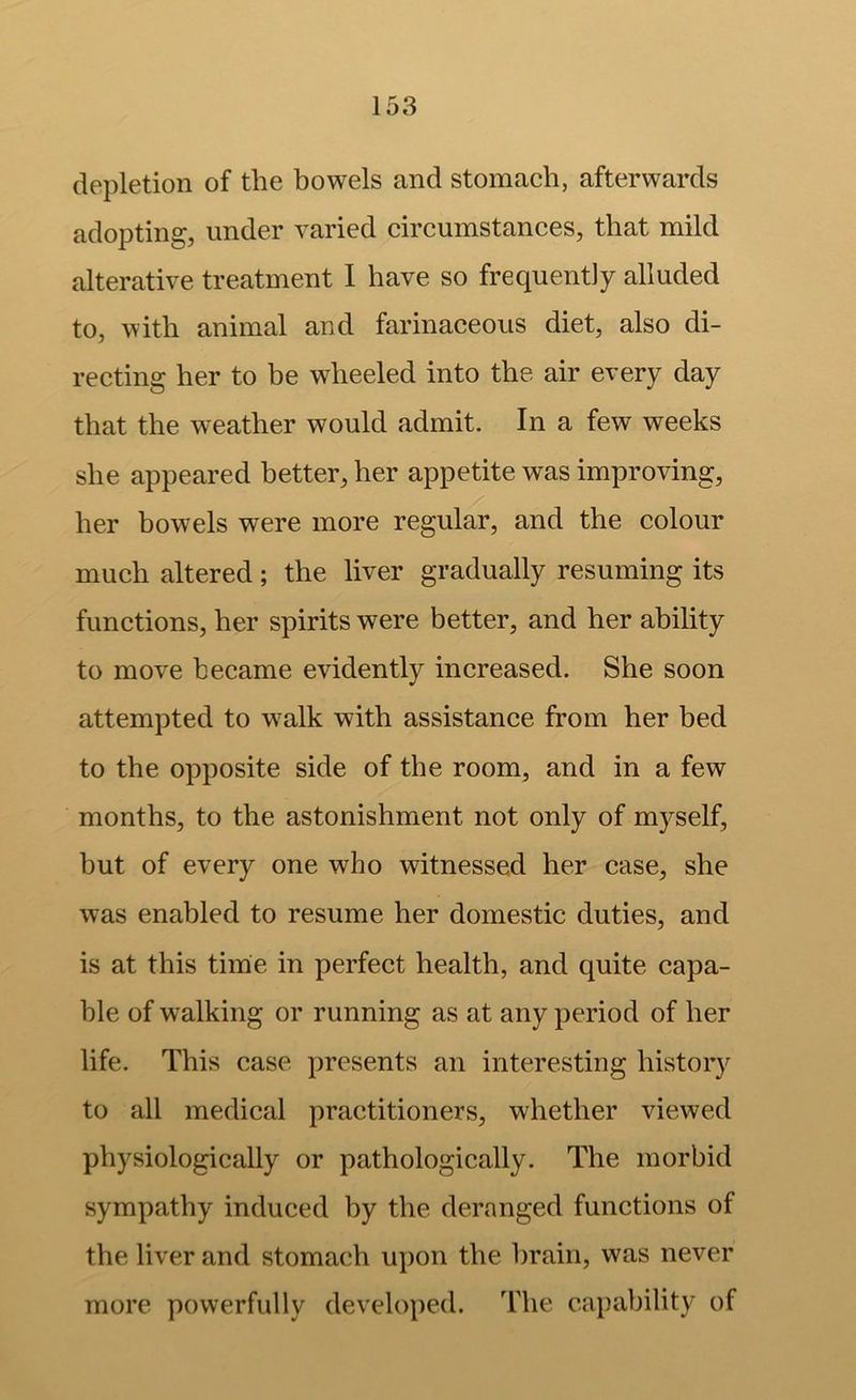 depletion of the bowels and stomach, afterwards adopting, under varied circumstances, that mild alterative treatment 1 have so frequently alluded to, with animal and farinaceous diet, also di- recting her to be wheeled into the air every day that the weather would admit. In a few weeks she appeared better, her appetite was improving, her bowels were more regular, and the colour much altered; the liver gradually resuming its functions, her spirits were better, and her ability to move became evidently increased. She soon attempted to w^alk with assistance from her bed to the opposite side of the room, and in a few months, to the astonishment not only of myself, but of every one who witnessed her case, she was enabled to resume her domestic duties, and is at this time in perfect health, and quite capa- ble of walking or running as at any period of her life. This case presents an interesting history to all medical practitioners, whether viewed physiologically or pathologically. The morbid sympathy induced by the deranged functions of the liver and stomach upon the brain, was never more powerfully developed. The capability of