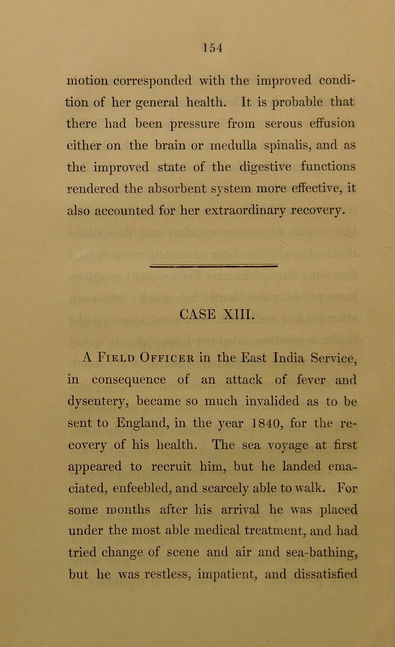 motion corresponded with the improved condi- tion of her general health. It is probable that there had been pressure from serous effusion either on the brain or medulla spinalis, and as the improved state of the digestive functions rendered the absorbent system more effective, it also accounted for her extraordinary recovery. CASE XIII. A Field Officer in the East India Service, in consequence of an attack of fever and dysentery, became so much invalided as to be sent to England, in the year 1840, for the re- covery of his health. The sea voyage at first appeared to recruit him, but he landed ema- ciated, enfeebled, and scarcely able to walk. For some months after his arrival he was placed under the most able medical treatment, and had tried change of scene and air and sea-bathing, but he was restless, impatient, and dissatisfied