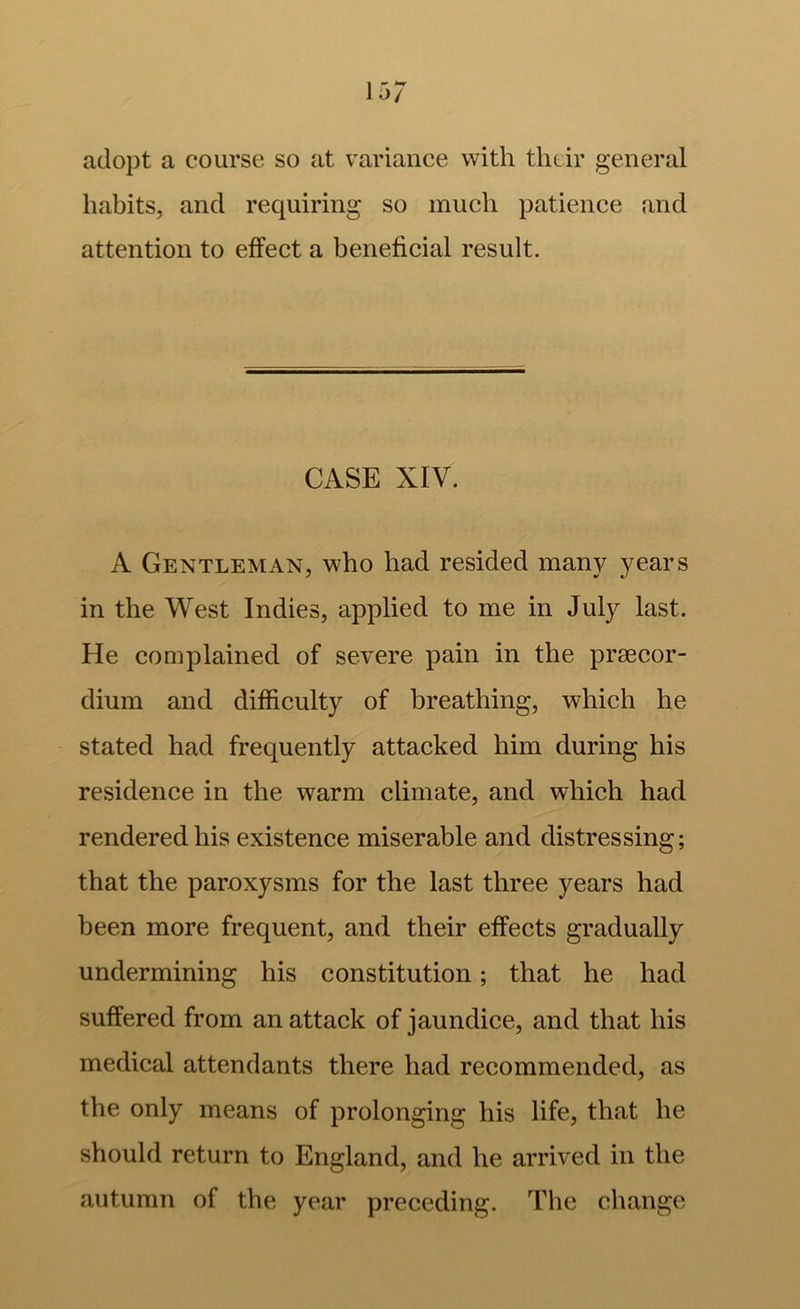 adopt a course so at variance with thdr general habits, and requiring so much patience and attention to effect a beneficial result. CASE XIV. A Gentleman, who had resided many years in the West Indies, applied to me in July last. He complained of severe pain in the prsecor- dium and difficulty of breathing, which he stated had frequently attacked him during his residence in the warm climate, and which had rendered his existence miserable and distressing; that the paroxysms for the last three years had been more frequent, and their effects gradually undermining his constitution; that he had suffered from an attack of jaundice, and that his medical attendants there had recommended, as the only means of prolonging his life, that he should return to England, and he arrived in the autumn of the year preceding. The change