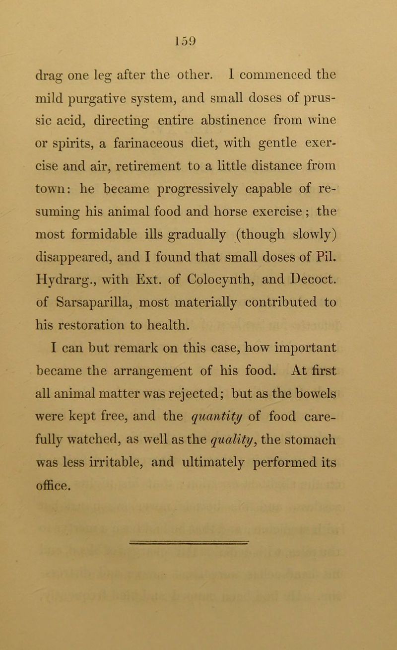 drag one leg after the other. 1 commenced the mild purgative system, and small doses of prus- sic acid, directing entire abstinence from wine or spirits, a farinaceous diet, with gentle exer- cise and air, retirement to a little distance from town: he became progressively capable of re- suming his animal food and horse exercise ; the most formidable ills gradually (though slowly) disappeared, and I found that small doses of Pil. Hydrarg., with Ext. of Colocynth, and Decoct, of Sarsaparilla, most materially contributed to his restoration to health. I can but remark on this case, how important became the arrangement of his food. At first all animal matter was rejected; but as the bowels were kept free, and the quantity of food care- fully watched, as well as the quality, the stomach was less irritable, and ultimately performed its office.