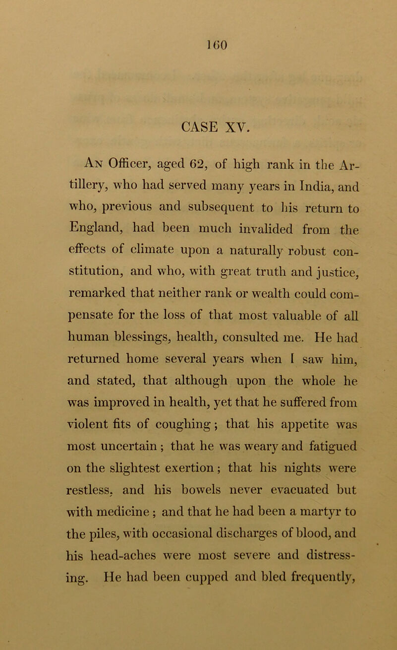 U)0 CASE XV. An Officer, aged 62, of high rank in the Ar- tillery, who had served many years in India, and who, previous and subsequent to Ins return to England, had been much invalided from the effects of climate upon a naturally robust con- stitution, and who, with great truth and justice, remarked that neither rank or wealth could com- pensate for the loss of that most valuable of all human blessings, health, consulted me. He had returned home several years when I saw him, and stated, that although upon the whole he was improved in health, yet that he suffered from violent fits of coughing; that his appetite was most uncertain ; that he was weary and fatigued on the slightest exertion; that his nights w^ere restless, and his bowels never evacuated but with medicine; and that he had been a martyr to the piles, with occasional discharges of blood, and his head-aches were most severe and distress- ing. He had been cupped and bled frequently,