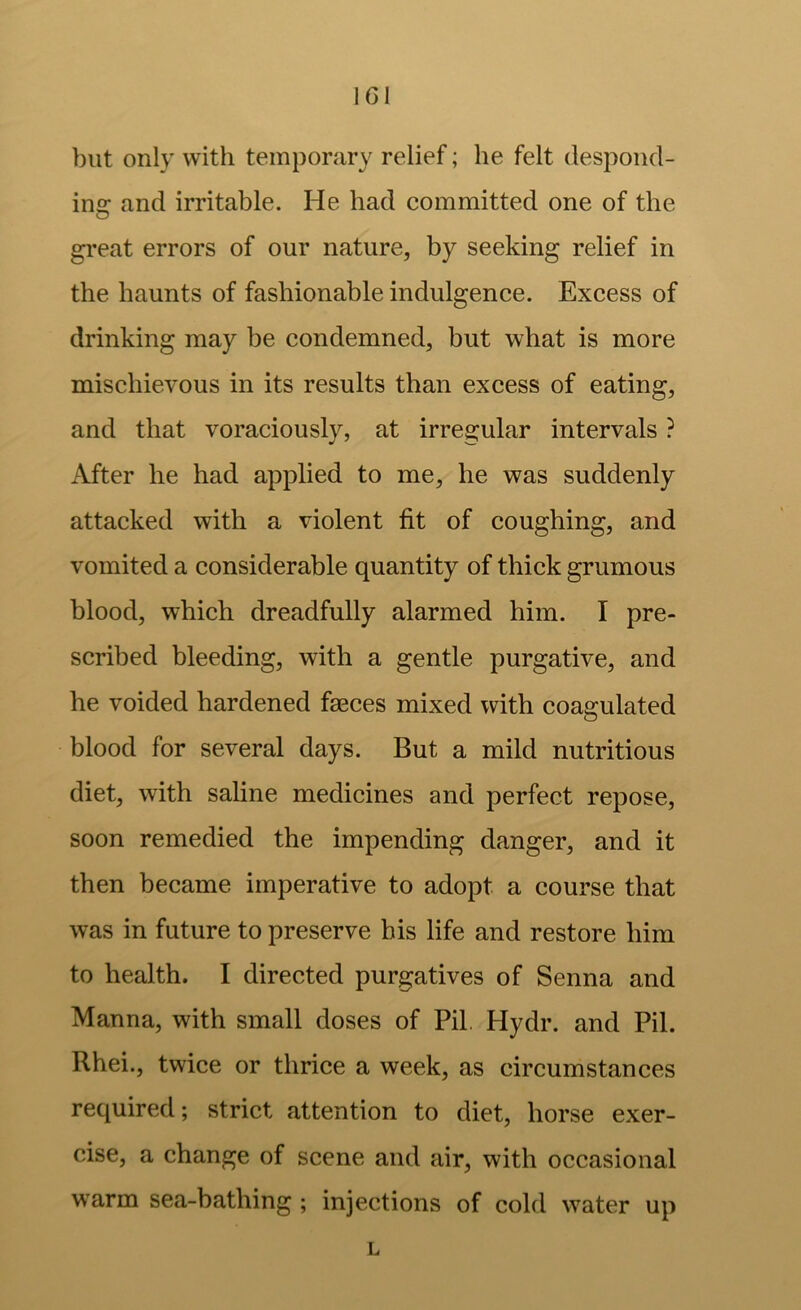 IGl but only with temporary relief; he felt despond- ins: and irritable. He had committed one of the great errors of our nature, by seeking relief in the haunts of fashionable indulgence. Excess of drinking may be condemned, but what is more mischievous in its results than excess of eating, and that voraciously, at irregular intervals ? After he had applied to me, he was suddenly attacked with a violent fit of coughing, and vomited a considerable quantity of thick grumous blood, which dreadfully alarmed him. I pre- scribed bleeding, with a gentle purgative, and he voided hardened faeces mixed with coagulated blood for several days. But a mild nutritious diet, with saline medicines and perfect repose, soon remedied the impending danger, and it then became imperative to adopt a course that was in future to preserve his life and restore him to health. I directed purgatives of Senna and Manna, with small doses of Pil. Hydr. and Pil. Rhei., twice or thrice a week, as circumstances required; strict attention to diet, horse exer- cise, a change of scene and air, with occasional warm sea-bathing ; injections of cold water up L